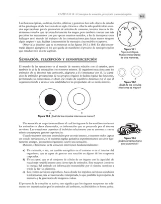 141
CAPÍTULO 10 • Conceptos de sensación, percepción y sensopercepción
Las ilusiones ópticas, auditivas, táctiles, olfativas y gustativas han sido objeto de estudio
de los psicólogos desde hace más de un siglo. Gracias a ellas ha sido posible idear anun-
cios espectaculares para la promoción de artículos de consumo, inventar trucos de ilu-
sionismo como los que ejecutan diariamente los magos, pero también conocer con más
precisión los mecanismos con que operan nuestros sentidos, a fin de incorporar estos
hallazgos en el mundo del trabajo y de las comunicaciones para hacer menos riesgoso
algún empleo o para facilitar la transmisión de mensajes a incontables receptores.
Observa las ilusiones que se te presentan en las figuras 10.1 a 10.8. En ellas encon-
trarás algunos ejemplos en los que queda de manifiesto el proceso de sensopercepción
que estudiaremos en este capítulo.
SENSACIÓN, PERCEPCIÓN Y SENSOPERCEPCIÓN
El mundo de las sensaciones es el mundo de nuestra relación con el exterior, pero
también lo es de la interacción con nosotros mismos. El organismo reacciona ante los
estímulos de su entorno para conocerlo, adaptarse a él e interactuar con él. La capta-
ción de estímulos provenientes de sus propios órganos le facilita regular las funciones,
permitiendo su homeostasis, es decir, ese estado de equilibrio dinámico por el que el
organismo tiende a alcanzar una estabilidad en las propiedades de su medio interno.
Figura 10.1
Figura ambigua.
Puede interpretarse
de dos maneras.
Figura 10.2
¿Cuál de los círculos
interiores es mayor?
Figura 10.3 ¿Cuál de los círculos internos es menor?
A B
A B
Una sensación es un proceso mediante el cual los órganos de los sentidos convierten
los estímulos en datos elementales, en información que es procesada por el sistema
nervioso. Las sensaciones permiten al individuo relacionarse con su entorno y con su
mismo cuerpo para generar experiencias.
Cuando nuestros ojos son estimulados por un rojo intenso, o nuestros oídos captan
un sonido estruendoso, o en nuestras papilas gustativas experimentamos un sabor lige-
ramente amargo, en nuestro organismo ocurre una sensación.
Durante el fenómeno de la sensación intervienen fundamentalmente:
a) Un estímulo, o sea, un cambio energético en el entorno o en el interior del
organismo, que es capaz de generar una reacción en alguno de los receptores
corporales.
b) Un receptor, que es el conjunto de células de un órgano con la capacidad de
reaccionar específicamente ante cierto tipo de estímulos. Este receptor convierte
la energía del estímulo en información transmisible por el sistema nervioso a
través de las vías aferentes.
c) Los centros nerviosos específicos, hacia donde los impulsos nerviosos conducen
la información para ser reconocida e interpretada, lo que posibilita la percepción, la
memoria y la generación de imágenes e ideas.
El proceso de la sensación es activo; esto significa que los órganos receptores no sola-
mente son impresionados por los estímulos del ambiente, recibiéndolos en forma pasiva.
Figura 10.4
¿Cuántas llantas tiene
este automóvil?
 