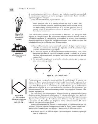 UNIDAD III • Percepción
142
Al mencionar que son activos nos referimos a que cualquier sensación va acompañada
de reacciones del organismo, el cual se ajusta para analizar mejor dichos estímulos y
lograr una captación fidedigna.
Como describiera Séchenov, según lo relató Luria:
Para la percepción visual de un objeto es necesario que el ojo lo “palpe”. Últi-
mamente ha quedado establecido que toda percepción visual de hecho se efectúa
con la participación activa de movimientos de los ojos, que unas veces tienen el
marcado carácter de acentuados movimientos de “palpadura”, y otras toman la
forma de micromovimientos.
En la actualidad se considera que una sensación es diferente a una percepción desde
el punto de vista psicológico. Así, aunque en el lenguaje cotidiano decimos: “sentí un
temblor en mis piernas” o “percibí cómo me temblaban las piernas”, como dos expre-
siones que significan lo mismo, los psicólogos distinguen entre ambos conceptos. Las
principales diferencias establecidas hasta el momento son:
a) Se considera sensación exclusivamente a la excitación de algún receptor corporal
al recibir una estimulación, mientras que al percibir se trata de identificar en qué
consistió esa estimulación y qué significa.
b) La sensación requiere de un proceso meramente físico-químico, en el cual el
organismo reacciona de acuerdo con las características “naturales” de su sistema
nervioso, mientras que en la percepción intervienen la experiencia y el aprendi-
zaje previos.
c) En la sensación simplemente se captan los estímulos, mientras que en la percep-
ción éstos son interpretados.
Figura 10.6
¿Es ésta una casa de
campo?
Figura 10.5
¿El foco está
encendido o
apagado?
Figura 10.7. ¿Es A mayor que B?
Figura 10.8
¿Es esta figura un
diamante entre líneas
o es una “W”
sobre una “M”?
A B
Podría decirse que, por ejemplo, una percepción se da cuando después de captar el rojo
intenso nos damos cuenta de que es un color rojo, que corresponde a la pintura de un
automóvil y que es de nuestro agrado o no. Lo mismo sucede con el ruido estruendo-
so; se habla de percepción en el momento en que identificamos que es el último éxito
del más afamado grupo de rock, que estamos escuchando en un concierto en vivo, que
el sonido emerge de las bocinas distribuidas por todo el lugar y que el ritmo nos entu-
siasma o nos desespera.
Las explicaciones precedentes parecen dejar en claro que se trata de dos fenómenos
distintos, aunque íntimamente relacionados. Es esta estrecha unión entre ambos lo
que hace que, en la práctica, no sean discriminados uno de otro. En el aspecto teórico,
algunos autores postulan que de hecho no existe diferencia entre ellos y que sensación
y percepción son dos palabras que designan el mismo y único fenómeno. De esto se
deriva el concepto de sensopercepción.
Todo el proceso sensorial se continúa en nuestra mente, de tal forma que lo que cap-
tamos por medio de nuestros sentidos es interpretado de alguna manera, dando lugar a
la percepción. Los psicólogos han definido a la percepción de diferentes modos:
a) Como el proceso de conocer objetos y hechos objetivos mediante la participa-
ción de los sentidos.
 