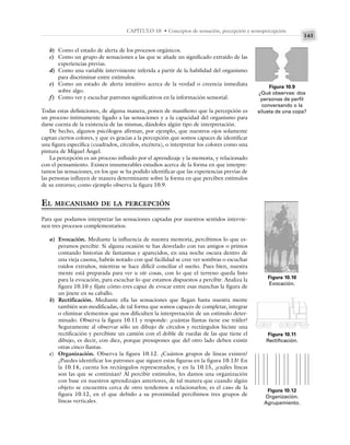 143
CAPÍTULO 10 • Conceptos de sensación, percepción y sensopercepción
b) Como el estado de alerta de los procesos orgánicos.
c) Como un grupo de sensaciones a las que se añade un significado extraído de las
experiencias previas.
d) Como una variable interviniente inferida a partir de la habilidad del organismo
para discriminar entre estímulos.
e) Como un estado de alerta intuitivo acerca de la verdad o creencia inmediata
sobre algo.
f) Como ver y escuchar patrones significativos en la información sensorial.
Todas estas definiciones, de alguna manera, ponen de manifiesto que la percepción es
un proceso íntimamente ligado a las sensaciones y a la capacidad del organismo para
darse cuenta de la existencia de las mismas, dándoles algún tipo de interpretación.
De hecho, algunos psicólogos afirman, por ejemplo, que nuestros ojos solamente
captan ciertos colores, y que es gracias a la percepción que somos capaces de identificar
una figura específica (cuadrados, círculos, etcétera), o interpretar los colores como una
pintura de Miguel Ángel.
La percepción es un proceso influido por el aprendizaje y la memoria, y relacionado
con el pensamiento. Existen innumerables estudios acerca de la forma en que interpre-
tamos las sensaciones, en los que se ha podido identificar que las experiencias previas de
las personas influyen de manera determinante sobre la forma en que perciben estímulos
de su entorno; como ejemplo observa la figura 10.9.
EL MECANISMO DE LA PERCEPCIÓN
Para que podamos interpretar las sensaciones captadas por nuestros sentidos intervie-
nen tres procesos complementarios:
a) Evocación. Mediante la influencia de nuestra memoria, percibimos lo que es-
peramos percibir. Si alguna ocasión te has desvelado con tus amigos o primos
contando historias de fantasmas y aparecidos, en una noche oscura dentro de
una vieja casona, habrás notado con qué facilidad se cree ver sombras o escuchar
ruidos extraños, mientras se hace difícil conciliar el sueño. Pues bien, nuestra
mente está preparada para ver u oír cosas, con lo que el terreno queda listo
para la evocación, para escuchar lo que estamos dispuestos a percibir. Analiza la
figura 10.10 y fíjate cómo eres capaz de evocar entre esas manchas la figura de
un jinete en su caballo.
b) Rectificación. Mediante ella las sensaciones que llegan hasta nuestra mente
también son modificadas, de tal forma que somos capaces de completar, integrar
o eliminar elementos que nos dificulten la interpretación de un estímulo deter-
minado. Observa la figura 10.11 y responde: ¿cuántas llantas tiene ese tráiler?
Seguramente al observar sólo un dibujo de círculos y rectángulos hiciste una
rectificación y percibiste un camión con el doble de ruedas de las que tiene el
dibujo, es decir, con diez, porque presupones que del otro lado deben existir
otras cinco llantas.
c) Organización. Observa la figura 10.12. ¿Cuántos grupos de líneas existen?
¿Puedes identificar los patrones que siguen estas figuras en la figura 10.13? En
la 10.14, cuenta los rectángulos representados; y en la 10.15, ¿cuáles líneas
son las que se continúan? Al percibir estímulos, les damos una organización
con base en nuestros aprendizajes anteriores, de tal manera que cuando algún
objeto se encuentra cerca de otro tendemos a relacionarlos; es el caso de la
figura 10.12, en el que debido a su proximidad percibimos tres grupos de
líneas verticales.
Figura 10.9
¿Qué observas: dos
personas de perfil
conversando o la
silueta de una copa?
Figura 10.10
Evocación.
Figura 10.11
Rectificación.
Figura 10.12
Organización.
Agrupamiento.
 