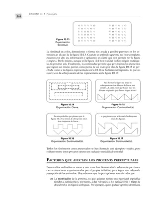 UNIDAD III • Percepción
144
La similitud en color, dimensiones o forma nos ayuda a percibir patrones en los es-
tímulos; es el caso de la figura 10.13. Cuando un estímulo aparenta no estar completo,
pasamos por alto esa información y aplicamos un cierre que nos permite ver la figura
completa. Por lo mismo, aunque en la figura 10.14 en realidad no hay ningún rectángu-
lo, tú percibes seis. Finalmente, la continuidad permite que percibamos los elementos
que siguen un mismo patrón como partes de un todo; por ello, la figura 10.15 es per-
cibida como si las figuras representadas en la 10.16 se hubieran sobrepuesto, lo que no
ocurre con la sobreposición de las representadas en la figura 10.17.
Figura 10.13
Organización.
Similitud.
Figura 10.14
Organización. Cierre.
Figura 10.15
Organización. Continuidad(a).
O V V V V O
V O V V O V
V V O O V V
V V O O V V
V O V V O V
O V V V V O
V O V O V O
V O V O V O
V O V O V O
V O V O V O
V O V O V O
V O V O V O
Para formar la figura de abajo se
sobrepusieron dos dibujos de líneas más
simples. ¿Cuáles crees que hayan sido los
dibujos originales que dieron origen a éste?
Figura 10.16
Organización. Continuidad(b).
Es más probable que pienses que la
figura 10.15 se formó al sobreponer estos
dos conjuntos de líneas…
Figura 10.17
Organización. Continuidad(c).
…a que pienses que se formó al sobreponer
estas dos figuras.
Todos los fenómenos antes presentados se han ilustrado con ejemplos visuales, pero
evidentemente estos procesos operan en cualquier modalidad sensorial.
FACTORES QUE AFECTAN LOS PROCESOS PRECEPTUALES
Los estudios realizados en torno a este tema han demostrado la relevancia que tienen
ciertas situaciones experimentadas por el propio individuo para lograr una adecuada
percepción de los estímulos. Hoy sabemos que las percepciones son afectadas por:
a) La motivación de la persona, ya que quienes tienen una necesidad específica
tienden a satisfacerla y, por tanto, a dar relevancia a los satisfactores o tratar de
descubrirlos en figuras ambiguas. Por ejemplo, quien padece apetito identificará
 