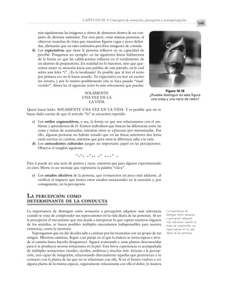 145
CAPÍTULO 10 • Conceptos de sensación, percepción y sensopercepción
más rápidamente las imágenes u olores de alimentos dentro de un con-
junto de diversos estímulos. Por otra parte, estas mismas personas, al
observar manchas de tinta que muestran figuras vagas y poco defini-
das, afirmarán que en tales estímulos perciben imágenes de comida.
b) Las expectativas que tiene la persona influyen en su capacidad de
percibir. Pongamos un ejemplo: en las siguientes líneas hablaremos
de la forma en que las caliificaciones influyen en el rendimiento de
un alumno de preparatoria. En realidad no lo haremos, sino que que-
remos atraer tu atención hacia una palabra de este párrafo, en la cual
sobra una letra “i”. ¿Ya la localizaste? Es posible que al leer el texto
por primera vez no la hayas notado. Tu expectativa era leer un escrito
sin errores, y por lo mismo posiblemente éste te haya pasado “inad-
vertido”. Ahora lee el siguiente texto lo más velozmente que puedas:
SOLAMENTE
UNA VEZ EN LA
LA VIDA
Quizá hayas leído: SOLAMENTE UNA VEZ EN LA VIDA. Y es posible que no te
hayas dado cuenta de que el artículo “la” se encuentra repetido.
c) Los estilos cognoscitivos, o sea, la forma en que nos relacionamos con el am-
biente y aprendemos de él. Existen individuos que buscan las diferencias entre las
cosas y tratan de acentuarlas, mientras otros se esfuerzan por minimizarlas. Por
ello, algunas personas no habrán notado que en las líneas anteriores dos letras
están escritas en cursivas, mientras que para otras la diferencia salta a la vista.
d) Los antecedentes culturales juegan un importante papel en las percepciones.
Observa el renglón siguiente:
-.-. .-.. .- …- .
Para ti puede ser una serie de puntos y rayas, mientras que para alguien experimentado
en clave Morse es un mensaje que representa la palabra “clave”.
e) Los estados afectivos de la persona, que revisaremos un poco más adelante, al
verificar el impacto que tienen estos estados emocionales en la atención y, por
consiguiente, en la percepción.
LA PERCEPCIÓN COMO
DETERMINANTE DE LA CONDUCTA
La importancia de distinguir entre sensación y percepción adquiere más relevancia
cuando se trata de comprender sus repercusiones en la vida diaria de las personas. Al ser
la percepción el mecanismo que nos ayuda a interpretar lo que captan nuestros órganos
de los sentidos, se hacen posibles múltiples mecanismos indispensables para nuestra
existencia, como la memoria.
Supongamos que un día decides salir a caminar por las montañas con un grupo de tus
amigos. Mientras caminan, llegan a un paraje en el que la maleza se torna espesa e inva-
de el camino hasta hacerlo desaparecer. Siguen avanzando y unas plantas desconocidas
para ti te producen severas irritaciones en la piel. Esta breve experiencia va acompañada
de múltiples sensaciones visuales, táctiles, auditivas y muchas más. Gracias a la percep-
ción, eres capaz de integrarlas, relacionando directamente aquellas que pertenecen a tu
contacto con la planta de las que no se relacionan con ella. Si en el futuro vuelves a ver
alguna planta de la misma especie, seguramente relacionarás con ella el dolor, la manera
Figura 10.18
¿Puedes distinguir en esta figura
una oreja y una nariz de ratón?
La importancia de
distinguir entre sensación
y percepción adquiere
más relevancia cuando se
trata de comprender sus
repercusiones en la vida
diaria de las personas.
 