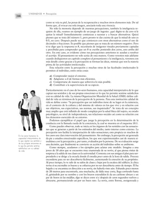 UNIDAD III • Percepción
146
como se veía tu piel, las penas de la recuperación y muchos otros elementos más. De tal
forma que, al evocar esa sola imagen, asociarás toda una vivencia.
No sólo la memoria depende de nuestras percepciones, también la inteligencia re-
quiere de ella, veamos un ejemplo de un juego de ingenio: ¿qué dígito te da cero si le
quitas la mitad? Inmediatamente comienzas a razonar y a buscar alternativas. Quizá
pienses que se trata del número 1, pero pronto te das cuenta de que la mitad de uno es
0.5, no cero. Después puede ser que comiences con otras alternativas como el uso de
decimales o fracciones. Es posible que pienses que se trata de un número negativo. Pero
si te digo que la respuesta es 8, necesitarás de imágenes visuales previamente captadas
y percibidas para comprender que un 8 se escribe poniendo dos ceros, uno arriba del
otro. En este caso, es evidente cómo tus percepciones anteriores te ayudan a resolver
el acertijo. El pensamiento no solo actúa de esta manera. Como veremos más adelante
cuando dediquemos un capítulo completo al pensamiento y la inteligencia, veremos con
más detalle cómo gracias a la percepción se forman las ideas, mismas que son la materia
prima de las actividades intelectuales.
Esta relación entre la percepción y muchas otras de las facultades intelectuales le
permiten al individuo, entre otras cosas:
a) Comprender mejor el entorno.
b) Adaptarse a él de formas más eficientes.
c) Comportarse de manera que sobreviva lo más posible.
d) Contribuir a la supervivencia de su especie.
Particularmente en el caso de los seres humanos, esta capacidad interpretativa de lo que
captan sus sentidos y de sus propias emociones es lo que les permite sentirse satisfechos
con su calidad de vida. La misma Organización Mundial de la Salud (OMS) define cali-
dad de vida en términos de la percepción de la persona. Para esta institución calidad de
vida se define como: “la percepción que un individuo tiene de su lugar en la existencia,
en el contexto de la cultura y del sistema de valores en los que vive y en relación con
sus objetivos, sus expectativas, sus normas, sus inquietudes”. Se trata de un concepto
muy amplio que está influido de modo complejo por la salud física del sujeto, su estado
psicológico, su nivel de independencia, sus relaciones sociales así como su relación con
los elementos esenciales de su entorno.
Podemos ejemplificar el papel que juega la percepción en la determinación de la
conducta con la llamada rueda de la conciencia, la cual se muestra en el esquema 10.1.
Como puedes observar, todo se inicia en los órganos de los sentidos con las sensacio-
nes que se generan a partir de los estímulos del medio, tanto interno como externo. La
percepción nos facilita la interpretación de tales sensaciones; esto propicia en muchos de
los casos una clara intervención del pensamiento. Sin embargo, la percepción así generada
da pie a estados emocionales específicos, los que son experimentados casi de manera si-
multánea con la percepción y, por tanto, evaluados por la persona. De su evaluación surge
una decisión, que finalmente se convierte en acción del individuo sobre su ambiente.
Como siempre, acudamos a los ejemplos para aclarar este modelo. Imagina a una
joven de 18 años que se encuentra muy enamorada de su novio, al que piensa visitar de
sorpresa a la salida de sus clases en la universidad. Comenta con sus amigas el plan para sor-
prenderlo y se dirige a la escuela donde él estudia poco antes de la hora de salida. Procura
esconderse para no ser descubierta fácilmente, aumentando la emoción de su propósito.
Al poco tiempo, lo ve salir de su salón de clases y bajar por la escalera del edificio; la chica
revisa si su escondite es bueno y se esfuerza por no ser descubierta antes de tiempo. Él ha
bajado y se encamina en dirección a su novia, sin haberla visto aún. Faltando poco menos
de 20 metros para encontrarla, una muchacha, de falda muy corta, llega corriendo hasta
él, gritándole por su nombre y con los brazos extendidos le da un cariñoso abrazo y un
par de besos en las mejillas; algo se dicen entre sí y después de unos segundos vuelven a
abrazarse, permaneciendo así por un buen rato. La novia, entre llorosa, avergonzada y
En los seres humanos, la
capacidad interpretativa de
lo que captan sus sentidos y
de sus propias emociones es
lo que les permite sentirse
satisfechos con su calidad
de vida.
 