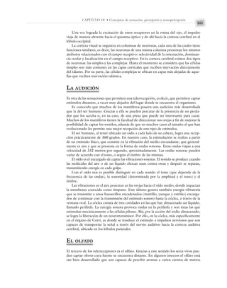 151
CAPÍTULO 10 • Conceptos de sensación, percepción y sensopercepción
Una vez lograda la excitación de estos receptores en la retina del ojo, el impulso
viaja de manera aferente hacia el quiasma óptico y de ahí hacia la corteza cerebral en el
lóbulo occipital.
La corteza visual se organiza en columnas de neuronas, cada una de las cuales tiene
funciones similares, es decir, las neuronas de una misma columna presentan los mismos
atributos relacionados con el campo receptivo: selectividad de la orientación, dominan-
cia ocular y localización en el campo receptivo. En la corteza cerebral existen dos tipos
de neuronas: las simples y las complejas. Hasta el momento se considera que las células
simples son más comunes en las capas corticales que reciben inervación directamente
del tálamo. Por su parte, las células complejas se ubican en capas más alejadas de aque-
llas que reciben inervación talámica.
LA AUDICIÓN
Es otra de las sensaciones que permiten una telerrecepción, es decir, que permiten captar
estímulos distantes, a veces muy alejados del lugar donde se encuentra el organismo.
Es conocido que muchos de los mamíferos poseen una audición más desarrollada
que la del ser humano. Gracias a ella se pueden percatar de la presencia de un preda-
dor que los acecha o, en su caso, de una presa que puede ser interesante para cazar.
Muchos de los mamíferos tienen la facultad de direccionar sus orejas a fin de mejorar la
posibilidad de captar los sonidos, además de que en muchos casos el tamaño al que han
evolucionado les permite una mejor recepción de este tipo de estímulos.
El ser humano, al tener ubicado un oído a cada lado de su cabeza, logra una recep-
ción prácticamente de 360 grados. En nuestro caso, la estimulación se realiza a partir
de un estímulo físico, que consiste en la vibración del medio circundante, que general-
mente es aire y que se presenta en la forma de ondas sonoras. Estas ondas viajan a una
velocidad de 332 metros por segundo, aproximadamente. Las ondas sonoras pueden
variar de acuerdo con el tono, o según el timbre de las mismas.
El oído es el encargado de captar las vibraciones sonoras. El sonido se produce cuando
las moléculas del aire o de un líquido chocan unas contra otras y después se separan,
transmitiendo energía en cada golpe.
Con el oído nos es posible distinguir en cada sonido el tono (que depende de la
frecuencia de las ondas), la sonoridad (determinada por la amplitud y el tono) y el
timbre.
Las vibraciones en el aire penetran en las orejas hacia el oído medio, donde impactan
la membrana conocida como tímpano. Este último genera también energía vibratoria
que se transmite a unos huesecillos encadenados (martillo, yunque y estribo) encarga-
dos de continuar con la transmisión del estímulo sonoro hasta la cóclea, a través de la
ventana oval. La cóclea consta de tres cavidades en las que hay almacenado un líquido,
llamado perilinfa. La energía sonora provoca ondas en la perilinfa y son éstas las que
estimulan mecánicamente a las células pilosas. Ahí, por la acción del sodio almacenado,
se logra la liberación de un neurotransmisor. Por ello, en la cóclea, más específicamente
en el órgano de Corti, es donde se trasduce el estímulo a impulsos nerviosos que son
capaces de transportar la señal a través del nervio auditivo hacia la corteza auditiva
cerebral, ubicada en los lóbulos parietales.
EL OLFATO
El tercero de los telerreceptores es el olfato. Gracias a este sentido los seres vivos pue-
den captar olores cuya fuente se encuentra distante. En algunos insectos el olfato está
tan bien desarrollado que son capaces de percibir aromas a varios cientos de metros
 