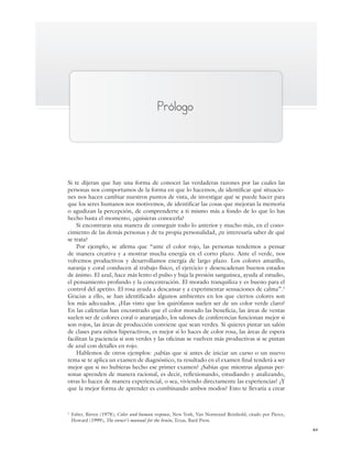 xv
Prólogo
Si te dijeran que hay una forma de conocer las verdaderas razones por las cuales las
personas nos comportamos de la forma en que lo hacemos, de identificar qué situacio-
nes nos hacen cambiar nuestros puntos de vista, de investigar qué se puede hacer para
que los seres humanos nos motivemos, de identificar las cosas que mejoran la memoria
o agudizan la percepción, de comprenderte a ti mismo más a fondo de lo que lo has
hecho hasta el momento, ¿quisieras conocerla?
Si encontraras una manera de conseguir todo lo anterior y mucho más, en el cono-
cimiento de las demás personas y de tu propia personalidad, ¿te interesaría saber de qué
se trata?
Por ejemplo, se afirma que “ante el color rojo, las personas tendemos a pensar
de manera creativa y a mostrar mucha energía en el corto plazo. Ante el verde, nos
volvemos productivos y desarrollamos energía de largo plazo. Los colores amarillo,
naranja y coral conducen al trabajo físico, el ejercicio y desencadenan buenos estados
de ánimo. El azul, hace más lento el pulso y baja la presión sanguínea, ayuda al estudio,
el pensamiento profundo y la concentración. El morado tranquiliza y es bueno para el
control del apetito. El rosa ayuda a descansar y a experimentar sensaciones de calma”.1
Gracias a ello, se han identificado algunos ambientes en los que ciertos colores son
los más adecuados. ¿Has visto que los quirófanos suelen ser de un color verde claro?
En las cafeterías han encontrado que el color morado las beneficia, las áreas de ventas
suelen ser de colores coral o anaranjado, los salones de conferencias funcionan mejor si
son rojos, las áreas de producción conviene que sean verdes. Si quieres pintar un salón
de clases para niños hiperactivos, es mejor si lo haces de color rosa, las áreas de espera
facilitan la paciencia si son verdes y las oficinas se vuelven más productivas si se pintan
de azul con detalles en rojo.
Hablemos de otros ejemplos: ¿sabías que si antes de iniciar un curso o un nuevo
tema se te aplica un examen de diagnóstico, tu resultado en el examen final tenderá a ser
mejor que si no hubieras hecho ese primer examen? ¿Sabías que mientras algunas per-
sonas aprenden de manera racional, es decir, reflexionando, estudiando y analizando,
otras lo hacen de manera experiencial, o sea, viviendo directamente las experiencias? ¿Y
que la mejor forma de aprender es combinando ambos modos? Esto te llevaría a crear
1
Faber, Birren (1978), Color and human response, New York, Van Norstrand Reinhold, citado por Pierce,
Howard (1999), The owner’s manual for the brain, Texas, Bard Press.
Preliminares_Zepeda.indd xv
Preliminares_Zepeda.indd xv 6/8/07 10:27:22 PM
6/8/07 10:27:22 PM
 