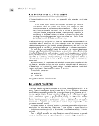 UNIDAD III • Percepción
154
LOS UMBRALES DE LAS SENSACIONES
El famoso investigador ruso Alexander Luria, en su obra sobre sensación y percepción
comenta:
...se sabe que los órganos humanos de los sentidos son aparatos que funcionan
con admirable sutileza. Por ejemplo, el ojo humano puede distinguir una señal
luminosa de 1/1000 de bujía a la distancia de un kilómetro. La energía de dicha
excitación es tan ínfima que para calentar 1 cm3
de agua a 1° de temperatura con
ayuda de la misma se requerirían 60 mil años. El oído humano es tan sutil que si
duplicáramos su sensibilidad podríamos escuchar el movimiento browniano de las
partículas. Nuestro olfato y gusto son capaces de percibir el olor y el sabor de una
particulilla de sustancia dividida en un millón de veces.
Al ser estimulados por situaciones del ambiente, los órganos sensoriales trasducen la
estimulación, es decir, convierten una forma de energía en otra. Sin embargo, no todas
las estimulaciones que afectan a nuestros sentidos llegan a nuestra conciencia. Para que
un estímulo pueda ser percibido, es necesario que sobrepase el umbral correspondiente.
Un umbral es un punto estadísticamente determinado en un continuo de estímulos,
en el cual se produce una transición en una serie de sensaciones o juicios. En otras pala-
bras, el umbral es un límite, una frontera que requiere ser rebasada para que el individuo
pueda percibir la sensación. Cuando un estímulo es capaz de provocar en la persona
un cambio en su forma de captar el ambiente, es porque la energía de tal estímulo es
suficiente para que ésta pueda notarlo, es decir, es capaz de superar el umbral en ese
mismo nivel.
Cuando hablamos de los métodos de la psicología, comentamos que en los métodos
psicofísicos el propósito fundamental se encuentra en la investigación de los umbrales
de las personas. Ahí definimos un umbral como la cantidad de estimulación necesaria
para ser percibida por la persona 50 por ciento de las veces.
Los umbrales pueden ser:
a) Absolutos
b) Diferenciales
En seguida analizamos cada uno de ellos.
EL UMBRAL ABSOLUTO
Pongamos por caso que nos encontramos en un cuarto completamente oscuro y en si-
lencio. Estamos cómodamente sentados en una silla en el centro del mismo, saboreando
una deliciosa taza de café aromático. De pronto, sin darnos cuenta, alguien se acerca a
nuestras espaldas tratando de hacer el mínimo ruido posible. Es probable que no alcan-
cemos a escuchar sus pasos, si es que el sonido producido por esa persona es tan bajo
que no alcanza a rebasar la cantidad mínima de estimulación necesaria para provocar que
nuestro oído se percate de sus movimientos. Cuando un estímulo no ha sido captado
previamente por la persona y al incrementar su intensidad logra ser percibido, se dice
que rebasó el umbral absoluto.
El umbral absoluto es, entonces, la cantidad mínima de estimulación necesaria para
ser percibida por primera vez por el individuo. En otras palabras, el umbral absoluto es
el nivel mínimo necesario para que un determinado estímulo sea captado por el sistema
sensorial.
Esto es aplicable a una luz que no se había visto y que al incrementar su potencia
puede ser percibida, o a un sabor, un olor, un dolor, un cambio de postura, etcétera.
 