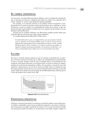 155
CAPÍTULO 10 • Conceptos de sensación, percepción y sensopercepción
EL UMBRAL DIFERENCIAL
Por otra parte, el umbral diferencial puede definirse como la cantidad de estimulación
que es necesario incrementar o disminuir para lograr un cambio en la captación de la
misma. También se conoce como diferencia apenas perceptible.
Por ejemplo, en la situación descrita en el apartado anterior escuchamos el des-
plazamiento de la persona mientras camina hacia nosotros, pero conforme se acerca
alcanzamos a notar un cambio en la intensidad del sonido de sus pasos, lo que nos
permite percibir su proximidad. Las diferencias en la captación de los sonidos es lo que
llamamos umbral diferencial.
Al igual que los umbrales absolutos, los diferenciales también pueden fijarse para
todos los tipos de sensaciones que capta nuestro organismo.
Y el umbral diferencial lo define Jáñez (1992) como:
El umbral diferencial es, pues, una magnitud física, que está asociada al estímulo
y que se expresará en las mismas unidades en que se mida él. A veces hay que
distinguir dos umbrales diferenciales: umbral diferencial superior (UDS) y umbral
diferencial inferior (UDI); el primero es el mínimo incremento perceptible y el
segundo el mínimo decremento perceptible; con frecuencia son diferentes, y en-
tonces el umbral diferencial se define como un valor intermedio entre ambos.
LA CIMA
Por cima se entiende el punto máximo en que un estímulo es percibido por un indivi-
duo. En forma contraria al umbral, que se refiere a la cantidad mínima de estimulación,
la cima es el punto máximo, antes de que el estímulo deje de ser percibido por los
receptores. Esto puede observarse en el esquema 10.3, en el que se muestra el compor-
tamiento de cierto tipo de estimulación auditiva. Por una parte, se muestra la curva del
umbral (a), mientras que en la otra (b) se muestra el modo como se comporta la cima
del mismo estímulo. Si ponemos en una curva la tabla 10.6 observarías que la cima del
campo visible de las abejas se encuentra arriba de los 600 milimicrones, mientras que en
el caso del hombre éste se ubica en los 700.
Esquema 10.3 Cima del estímulo.
Cima
Umbral
Zona en que
se percibe el
estímulo
CONSTANCIA PERCEPTUAL
Llamamos constancia perceptual a la tendencia a percibir los objetos como relativamen-
te estables e inalterables a pesar de que cambien los estímulos y, por tanto, la informa-
ción sensorial que se trasduce a partir de los mismos. Una vez que nos hemos formado
una percepción estable del objeto, lo reconoceremos casi desde cualquier ángulo. Si
 