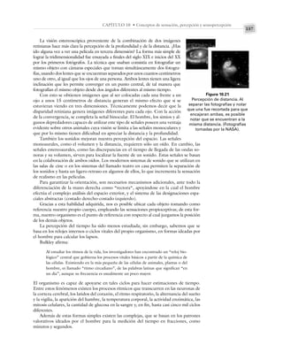 157
CAPÍTULO 10 • Conceptos de sensación, percepción y sensopercepción
La visión estereoscópica proveniente de la combinación de dos imágenes
retinianas hace más clara la percepción de la profundidad y de la distancia. ¿Has
ido alguna vez a ver una película en tercera dimensión? La forma más simple de
lograr la tridimensionalidad fue ensayada a finales del siglo XIX e inicios del XX
por los primeros fotógrafos. La técnica que usaban consistía en fotografiar un
mismo objeto con cámaras especiales que toman simultáneamente dos fotogra-
fías, usando dos lentes que se encuentran separados por unos cuantos centímetros
uno de otro, al igual que los ojos de una persona. Ambos lentes tienen una ligera
inclinación que les permite converger en un punto central, de tal manera que
fotografían el mismo objeto desde dos ángulos diferentes al mismo tiempo.
Con esto se obtienen imágenes que al ser colocadas cada una frente a un
ojo a unos 15 centímetros de distancia generan el mismo efecto que si se
estuvieran viendo en tres dimensiones. Técnicamente podemos decir que la
disparidad retiniana genera imágenes diferentes para cada ojo. Con la acción
de la convergencia, se completa la señal binocular. El hombre, los simios y al-
gunos depredadores capaces de utilizar este tipo de señales poseen una ventaja
evidente sobre otros animales cuya visión se limita a las señales monoculares y
que por lo mismo tienen dificultad en apreciar la distancia y la profundidad.
También los sonidos mejoran nuestra percepción del espacio. Las señales
monoaurales, como el volumen y la distancia, requieren sólo un oído. En cambio, las
señales estereoaurales, como las discrepancias en el tiempo de llegada de las ondas so-
noras y su volumen, sirven para localizar la fuente de un sonido. Estas señales se basan
en la colaboración de ambos oídos. Los modernos sistemas de sonido que se utilizan en
las salas de cine o en los sistemas del llamado teatro en casa permiten la separación de
los sonidos y hasta un ligero retraso en algunos de ellos, lo que incrementa la sensación
de realismo en las películas.
Para garantizar la orientación, son necesarios mecanismos adicionales, ante todo la
diferenciación de la mano derecha como “rectora“, apoyándose en la cual el hombre
efectúa el complejo análisis del espacio exterior, y el sistema de las designaciones espa-
ciales abstractas (costado derecho-costado izquierdo).
Gracias a esta habilidad adquirida, nos es posible ubicar cada objeto tomando como
referencia nuestro propio cuerpo, empleando las sensaciones propioceptivas; de esta for-
ma, nuestro organismo es el punto de referencia con respecto al cual juzgamos la posición
de los demás objetos.
La percepción del tiempo ha sido menos estudiada; sin embargo, sabemos que se
basa en los relojes internos o ciclos vitales del propio organismo, en formas ideadas por
el hombre para calcular los lapsos.
Bulkley afirma:
Al estudiar los ritmos de la vida, los investigadores han encontrado un “reloj bio-
lógico” central que gobierna los procesos vitales básicos a partir de la química de
las células. Existiendo en la más pequeña de las células de animales, plantas o del
hombre, es llamado “ritmo circadiano”, de las palabras latinas que significan “en
un día”, aunque su frecuencia es usualmente un poco mayor.
El organismo es capaz de apoyarse en tales ciclos para hacer estimaciones de tiempo.
Entre estos fenómenos existen los procesos rítmicos que transcurren en las neuronas de
la corteza cerebral, los latidos del corazón, el ritmo respiratorio, la alternancia del sueño
y la vigilia, la aparición del hambre, la temperatura corporal, la actividad enzimática, las
mitosis celulares, la cantidad de glucosa en la sangre y, en fin, hasta casi cinco mil ciclos
diferentes.
Además de estas formas simples existen las complejas, que se basan en los patrones
valorativos ideados por el hombre para la medición del tiempo en fracciones, como
minutos y segundos.
Figura 10.21
Percepción de distancia. Al
separar las fotografías y notar
que una fue recortada para que
encajaran ambas, es posible
notar que se encuentran a la
misma distancia. (Fotografías
tomadas por la NASA).
 
