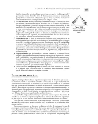 159
CAPÍTULO 10 • Conceptos de sensación, percepción y sensopercepción
ilusión, siempre hay un estímulo que la provoca, pero que es “mal interpretado”
por nuestra mente. Entre los tipos de ilusiones más comunes se encuentra la
perspectiva: al observar una calle creemos que las líneas se juntan al final, cuando
en realidad tales líneas corren paralelas (véase la figura 10.23).
e) Las alucinaciones. Se trata de falsas percepciones en las que en realidad no existe
un estímulo externo que las genere. Su origen está en el interior del individuo.
Las alucinaciones son características de personas con alguna anormalidad de tipo
patológico. Por ejemplo, es el caso de los paranoicos, que creen escuchar voces
o notar conspiraciones sin que existan en verdad estos estímulos. Igualmente
pueden llegar a presentarse alucinaciones por el uso de drogas, o como resultado
de privación prolongada de sueño o de alimento, o por hipotermia. Fenómenos
como la hipnosis y la sugestión, así como otros estados alterados de la concien-
cia, pueden ser también causantes de alucinaciones.
f) Hiperpercepción, es decir un aumento en el número o en la intensidad de las
percepciones a consecuencia de un incremento en la excitabilidad de los receptores
sensoriales específicos, lo que provoca que disminuya el umbral de excitabilidad
o aumente la irritabilidad de los órganos correspondientes. Suele acompañarse de
síntomas neurológicos como exaltación de los reflejos osteotendinosos, exaltación
psicomotriz y aceleración del ritmo de los procesos mentales. Este padecimiento
se presenta con frecuencia en sujetos maníacos, hipertiroideos, simpaticotónicos
e hiperemotivos.
g) Hipopercepción, que al contrario del anterior, consiste en la disminución del
número e intensidad de las percepciones a consecuencia del aumento del umbral
de la excitabilidad o por una disminución de la irritabilidad de los órganos recep-
tores de las sensaciones. Se producen en estados depresivos y por trastornos de la
conciencia; neurológicamente se acompañan de menor intensidad de los reflejos
osteotendinosos y gran lentitud del ritmo psíquico. Es común encontrar estos
síntomas en personas que viven en estados depresivos.
h) Abolición de las sensopercepciones. Como ocurre en la anestesia, en el sueño
o en algunos otros estados alterados de conciencia. Esta eliminación también
puede deberse a lesiones neurológicas centrales.
LA PRIVACIÓN SENSORIAL
Algunos psicólogos han realizado experimentos para tratar de descubrir qué sucede a
los humanos cuando se encuentran sometidos a situaciones en las que no reciben nin-
guna estimulación sensorial. El momento en la historia en que tal vez se ha estudiado
con más intensidad este fenómeno fue en las décadas de los cuarenta y cincuenta del
siglo XX. Los clásicos experimentos consistían en introducir sujetos experimentales en
tanques de agua tibia, en los que se asegura que no puedan recibir ninguna estimulación
visual, auditiva ni táctil. Con la flotación se anula el sentido del equilibrio y la tempera-
tura del agua elimina la percepción de los cambios térmicos.
Los resultados arrojados demuestran que la privación sensorial genera altos niveles de
ansiedad en las personas, al grado que prefieren ser retiradas de la situación experimen-
tal pese a que se les han ofrecido interesantes compensaciones económicas a cambio.
Pero aún más: cuando la situación se prolonga durante varios días, los sujetos ex-
perimentales comienzan a presentar alucinaciones, percibiendo luces brillantes, fallas,
puntos, etcétera.
De estos experimentos se derivaron verdaderos métodos de tortura en los que la
prolongada privación sensorial producía alteraciones graves en la estabilidad de las per-
sonas, llegando a constituir una condición favorable para la práctica de los llamados la-
vados de cerebro. En la ex Unión Soviética se utilizó recurrentemente esta técnica para
provocar cambios profundos en las convicciones de los opositores al régimen político
Figura 10.23
Ilusión perceptual.
Perpectiva de una
calle.
 