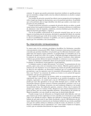 UNIDAD III • Percepción
160
existente. Se supone que pueden presentarse situaciones similares en aquellas personas
que son sometidas a castigos totales como las celdas de aislamiento en cárceles o campos
de concentración.
Los estudios de privación sensorial han abierto nuevas perspectivas de investigación
sobre el papel que juegan las alucinaciones, aun en los pacientes psicóticos. Es probable
que en los próximos años se logre identificar más datos que ayuden a una mejor com-
prensión de estos problemas.
Cuando la privación sensorial se acompaña de privación afectiva en niños, se puede
causar incluso cierto grado de deterioro orgánico. En ancianos enfermos en condiciones
de aislamiento (salas de hospitales, residencias, entornos familiares poco favorables) se
dañan las funciones psicológicas y orgánicas.
Una de las posibles consecuencias de la privación sensorial tiene que ver con su
impacto en la producción de serotonina, afectando la capacidad del tálamo de controlar
el flujo de información que recibe de los sentidos. Se han encontrado evidencias de que
se afecta la posibilidad de mantener el equilibrio, así como la capacidad visual de los
sujetos que son sometidos a esta circunstancia.
LA PERCEPCIÓN EXTRASENSORIAL
La mayor parte de las corrientes psicológicas descalifican los fenómenos conocidos
como percepción extrasensorial (PES). Hasta el momento existen pocas investigaciones
conocidas que permitan identificar con precisión que los diferentes fenómenos catalo-
gados bajo esta etiqueta existen realmente. La parapsicología es la disciplina que se ha
enfocado al estudio de la PES. Por su parte, la llamada psicología transpersonal avala
la existencia de estos procesos sensoriales, sin que hasta el momento exista suficiente
evidencia que permita afirmar de manera irrefutable su existencia o su no existencia.
Entre los fenómenos considerados dentro de la percepción sensorial se encuentran
la telepatía, la clarividencia, la precognición y la psicoquinesis.
La telepatía consiste en captar directamente “en la mente” los pensamientos de otra
persona, quien actúa como un transmisor de los mismos. Mientras quienes apoyan la
existencia de este fenómeno ven en la telepatía una manera de percibir intuitivamente
las ideas de otro individuo, sus detractores consideran que no es posible captar tales
percepciones y que los supuestos casos de transmisión del pensamiento se deben más
bien a una “lectura” no consciente de señales en el rostro y en la actitud del supuesto
transmisor, más que de su pensamiento.
Para explicar la clarividencia, me permito referir un acontecimiento personal que
experimenté hace unos 25 años. Me encontraba en un autobús de pasajeros, en una
autopista, regresando a mi ciudad natal a más de 120 kilómetros de distancia. Había
pasado por unos días agotadores en los que había dormido poco y comido mal. Me
encontraba exhausto y pronto comencé a sentirme somnoliento y próximo a caer en un
profundo sueño. Sin embargo, de pronto, me sentí totalmente despierto y me invadió
una profunda tristeza. Sin explicación aparente, comencé a llorar, ante la sorpresa del
pasajero que viajaba en el asiento al lado. Después de unos minutos disminuyeron mis
ganas de llorar, pero me resultó imposible dormirme. Al desembarcar del autobús me
dirigí de inmediato a mi casa, donde me enteré que mi abuela había fallecido.
Cuando recogí el acta de defunción en el hospital donde había fallecido, noté con
gran sorpresa que la hora registrada en el acta coincidía con el momento en que había
caído en ese episodio de tristeza. Alguien que defiende la existencia de la clarividencia,
hablaría de que pude sentir lo que estaba sucediendo a más de 100 kilómetros de dis-
tancia. Quien descarta la existencia de este fenómeno hablará de una extraña casualidad
en la que mis cambios anímicos se debieron a la falta de sueño y de alimento. La clarivi-
dencia es considerada como la capacidad de “ver” cosas ocultas o lejanas en el espacio,
es decir, que no estimulan directamente los órganos sensoriales.
 