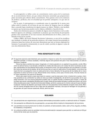 161
CAPÍTULO 10 • Conceptos de sensación, percepción y sensopercepción
La precognición se define como un conocimiento cierto acerca de la ocurrencia
de un acontecimiento futuro, sin que existan elementos sensoriales que proporcionen
pistas necesarias para obtener dicho conocimiento. Para quienes creen en la existencia
de profetas y profecías, ésta es la facultad que les permite anticiparse a lo que aún no
acontece.
Por su parte, la psicoquinesis es considerada como la capacidad de la mente para
influir sobre la materia, de tal forma de que sin valerse de ninguna clase de artilugio
físico conocido logra transformar de alguna manera un objeto. Debido a esta facultad,
se supone que las personas pueden mover objetos, doblarlos o hacerlos levitar.
Todos estos fenómenos parecen extraídos de alguna mente fantasiosa o de la credu-
lidad de algunos; sin embargo, actualmente se propone que estas formas de percepción
pueden estar sustentadas en los más recientes descubrimientos de la física, como es la
llamada teoría de las cuerdas.
Lykken (2003), del Fermi National Accelerator Laboratory, es uno de los científicos
que mediante el estudio de las partículas atómicas y de la súper simetría han postulado la
existencia (hasta hoy teórica) de otras siete dimensiones que aún no hemos explorado los
humanos. La percepción extrasensorial, en caso de existir, ocurriría en alguna o varias de
esas otras dimensiones físicas.
PARA BENEFICIARTU VIDA
El siguiente ejercicio está diseñado para ayudarte a mejorar tu salud. Es recomendable que lo realices cómo-
damente sentado o incluso acostado, mientras alguna otra persona lee para ti las instrucciones y tú sólo te
dedicas a imaginar.
Cierra los ojos y exhala tres veces. Imagínate a ti mismo parado en un pastizal muy grande y verde. Mira
cómo te estiras hacia un sol dorado y brillante en medio del cielo azul y sin nubes. Ve cómo tus brazos se alar-
gan, estirándose con las palmas hacia arriba, en dirección al sol. Los rayos penetran por tus palmas y circulan
por entre las yemas de tus dedos, de tal forma que hay un rayo en cada yema. Si eres diestro, mira cómo los
rayos forman una pequeña mano en cada yema de tu mano derecha. En las yemas de los dedos de tu mano
izquierda ve cómo se forma un ojo. Ahora tienes cinco manos y cinco ojos. Si eres zurdo, mira las manos en
tu mano izquierda y los ojos en la derecha.
Ahora gira esas manos y esos ojos hacia tu cuerpo y usa los ojos para mirar a través de tu cuerpo, mien-
tras penetras en él, emitiendo luz sobre el área que estés investigando, de tal forma que puedas ver lo que
estás haciendo. Con tus manos pequeñas puedes usar un cepillo dorado y brillante para limpiar, o tubos de
luz láser para sanar, escalpelos dorados para cirugía, botes de pomadas doradas o azules para sanar, así como
hilos de plata para coser. Cuando termines este trabajo, sal de tu cuerpo por la misma ruta por la que entraste.
Cualquier material de desecho que hayas traído con las pequeñas manos deberás arrojarlo hacia atrás. Man-
tén tus manos dirigidas hacia el sol y deja que las pequeñas manitas y los ojos se retraigan en tus palmas y
se guarden ahí para futuras ocasiones. Ahora, abre tus ojos.
RESUMEN
Las sensaciones son experiencias o procesos elementales provocados cuando un estímulo excita un receptor.
Una sensación es diferente de una percepción, ya que esta última implica la interpretación de la primera.
Los sentidos en el ser humano son la visión, la audición, el tacto (presión, dolor, calor y frío), el gusto, el olfato,
la cinestesia y el equilibrio.
Un umbral se define como la cantidad mínima de estimulación necesaria para percibir un estímulo en 50 por
ciento de las veces que se presenta.
✔
♦
♦
♦
♦
 