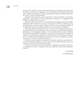 xvi
Prólogo
un método de estudio en el que antes de iniciar una clase te preguntes qué sabes acerca
del mismo y corrobores ese diagnóstico con el resultado de lo aprendido al final de la
clase. También te conduciría a mejorar tu aprendizaje si además de memorizar las cosas,
las razonas y tratas de experimentarlas.
Aprender cosas como éstas, que nos impactan en nuestra vida diaria, es lo que hace
apasionante a la psicología. Te doy la bienvenida a su mundo y a su capacidad de dar
respuesta a muchos temas como éstos.
Desde que apareció por primera vez Introducción a la psicología: una visión científico
humanista, miles de jóvenes como tú han encontrado un medio de adentrarse en los
fundamentos de esta joven ciencia. Algunos de ellos me han comentado ejemplos de
los aprendizajes que han conseguido a partir de sus conocimientos psicológicos.
Ahora que aparece la tercera edición de este texto, se ha enriquecido con más in-
formación sobre las bases biológicas que sirven de sustento a los diferentes fenómenos
psicológicos, se han agregado ejemplos y se han aclarado algunos conceptos. También
se mejoró la organización de los capítulos y la manera como se agrupan en unidades. Se
eliminaron los tres últimos capítulos que se habían incluido en las ediciones anteriores,
pues no coinciden con los programas de estudio, por lo que me enfoqué hacia aquellos
temas que sí se revisan con mayor detenimiento.
Finalmente, quiero agradecer las opiniones de alumnos y profesores que utilizaron y
revisaron las ediciones anteriores, pues de esa manera fue posible mejorarlo para servir
como guía en los temas básicos de la psicología.
En caso de que quieras enviarme comentarios y sugerencias para mejorar este texto,
te agradeceré los envíes a la siguiente dirección electrónica: ciencia.humana@yahoo.
com.mx
Con gratitud
Fernando Zepeda
Preliminares_Zepeda.indd xvi
Preliminares_Zepeda.indd xvi 6/8/07 10:27:22 PM
6/8/07 10:27:22 PM
 