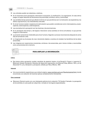 UNIDAD III • Percepción
162
Los umbrales pueden ser absolutos y relativos.
En el mecanismo de la percepción intervienen la evocación, la rectificación y la organización. En esta última
juegan un papel relevante los fenómenos de proximidad, similitud, cierre y continuidad.
Las variables de tipo personal que afectan la forma en que percibimos son: la motivación, las expectativas, los
estilos cognoscitivos y los antecedentes culturales.
En el ser humano existen receptores de estimulación que pueden considerarse como interoceptores, propio-
ceptores, exteroceptores y telerreceptores.
Las anomalías de la percepción son las ilusiones y las alucinaciones.
En la percepción del tiempo y del espacio intervienen varios sentidos en forma simultánea, lo que permite
integrar la información.
La privación sensorial es intolerable para el ser humano, llegando a provocar alucinaciones después de varios
días de someterse a ella.
La imaginación es el proceso de crear claramente objetos o eventos sin emplear los beneficios de los datos
sensoriales.
Las imágenes son experiencias conscientes, similares a las sensoriales, pero menos vívidas y reconocibles
como provenientes de la memoria.
PARA AMPLIAR LA INFORMACIÓN
Libros
Dos textos sobre percepción pueden resultarte de especial interés: el de Ronald H. Fergus y Lawrence E.
Melamed, titulado Percepción. Estudios del desarrollo cognoscitivo, de EditorialTrillas, México, 1973, y el de
Alexander R. Luria, Sensación y percepción, editado por Roca, México, 1991.
Internet
Una recomendación especial para que visites la página: www.members.aol.com/ Ryanbut/optical.html, donde
encontrarás una colección de ilusiones ópticas verdaderamente interesantes.
Cine comercial
Discovery Channel cuenta con una interesante película de la colección “El Cerebro”
, llamada: La percepción
de los sentidos, la cual puede ser adquirida o rentada en los lugares especializados.
♦
♦
♦
♦
♦
♦
♦
♦
♦
●
●
●
 