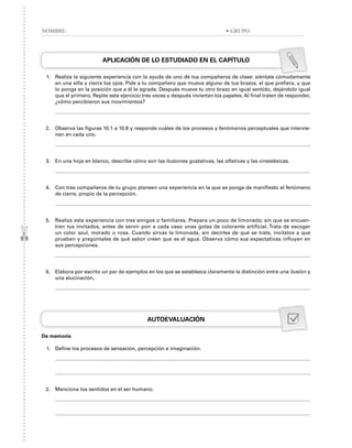 APLICACIÓN DE LO ESTUDIADO EN EL CAPÍTULO
1. Realiza la siguiente experiencia con la ayuda de uno de tus compañeros de clase: siéntate cómodamente
en una silla y cierra los ojos. Pide a tu compañero que mueva alguno de tus brazos, el que prefiera, y que
lo ponga en la posición que a él le agrade. Después mueve tu otro brazo en igual sentido, dejándolo igual
que el primero. Repite este ejercicio tres veces y después inviertan los papeles. Al final traten de responder,
¿cómo percibieron sus movimientos?
2. Observa las figuras 10.1 a 10.8 y responde cuáles de los procesos y fenómenos perceptuales que intervie-
nen en cada uno.
3. En una hoja en blanco, describe cómo son las ilusiones gustativas, las olfativas y las cinestésicas.
4. Con tres compañeros de tu grupo planeen una experiencia en la que se ponga de manifiesto el fenómeno
de cierre, propio de la percepción.
5. Realiza esta experiencia con tres amigos o familiares. Prepara un poco de limonada; sin que se encuen-
tren tus invitados, antes de servir pon a cada vaso unas gotas de colorante artificial. Trata de escoger
un color azul, morado o rosa. Cuando sirvas la limonada, sin decirles de qué se trata, invítalos a que
prueben y pregúntales de qué sabor creen que es el agua. Observa cómo sus expectativas influyen en
sus percepciones.
6. Elabora por escrito un par de ejemplos en los que se establezca claramente la distinción entre una ilusión y
una alucinación.
AUTOEVALUACIÓN
De memoria
1. Define los procesos de sensación, percepción e imaginación.
2. Menciona los sentidos en el ser humano.
NOMBRE: • GRUPO
 