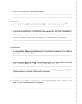3. ¿Cuáles son los tres procesos básicos de la percepción?
De integración
4. La imaginación nunca podrá ser igual a la percepción. ¿Cómo fundamentarías esta aseveración?
5. ¿A cuáles corrientes psicológicas estudiadas en la unidad 1 les interesará especialmente el estudio de las
sensaciones y las percepciones? ¿Y con cuáles de los métodos estudiados en la misma unidad lo harían?
6. Menciona las relaciones que encuentres entre el estudio del sistema nervioso y las sensaciones.
De generalización
7. En una empresa dedicada a la publicidad y la mercadotecnia se desea emplear anuncios espectaculares en
las calles para atraer la atención de los automovilistas. ¿Cómo utilizarías al menos uno de los procesos de
la percepción para lograr este objetivo?
8. Un famoso psicólogo afirmó que desde el punto de vista conceptual, el cine es una ilusión. ¿Cómo respal-
darías esta afirmación? (Fíjate bien qué dijo desde el punto de vista conceptual.)
9. Menciona cinco ejemplos de la vida cotidiana en que tus percepciones se vean afectadas por alguno de los
siguientes fenómenos: proximidad, similitud, cierre y continuidad.
10. Analiza los colores y símbolos que emplean los principales partidos políticos de tu localidad y comenta
cuáles principios preceptuales puedes vincular a ellos.
 