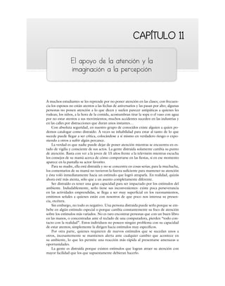 CAPÍTULO 11
CAPÍTULO 11
El apoyo de la atención y la
imaginación a la percepción
A muchos estudiantes se les reprende por no poner atención en las clases; con frecuen-
cia los esposos no están atentos a las fechas de aniversarios y las pasan por alto; algunas
personas no ponen atención a lo que dicen y suelen parecer antipáticas a quienes les
rodean; los niños, a la hora de la comida, acostumbran tirar la sopa o el vaso con agua
por no estar atentos a sus movimientos; muchos accidentes suceden en las industrias y
en las calles por distracciones que duran unos instantes…
Con absoluta seguridad, en nuestro grupo de conocidos existe alguien a quien po-
demos catalogar como distraído. A veces su inhabilidad para estar al tanto de lo que
sucede puede llegar a ser crítica, colocándose a sí mismo en verdadero riesgo o expo-
niendo a otros a sufrir algún percance.
La verdad es que nadie puede dejar de poner atención mientras se encuentra en es-
tado de vigilia y consciente de sus actos. La gente distraída solamente cambia su punto
de atención. Basta con ver a la joven de 15 años frente a la televisión mientras escucha
los consejos de su mamá acerca de cómo comportarse en las fiestas, si en ese momento
aparece en la pantalla su actor favorito.
Para su madre, ella está distraída y no se concentra en cosas serias; para la muchacha,
los comentarios de su mamá no tuvieron la fuerza suficiente para mantener su atención
y ésta voló inmediatamente hacia un estímulo que logró atraparla. En realidad, quizás
ahora esté más atenta, sólo que a un asunto completamente diferente.
Ser distraído es tener una gran capacidad para ser impactado por los estímulos del
ambiente. Indudablemente, serlo tiene sus inconvenientes: existe poca perseverancia
en las actividades emprendidas, se llega a ser muy superficial en los razonamientos,
emitimos señales a quienes están con nosotros de que poco nos interesa su presen-
cia, etcétera.
Sin embargo, no todo es negativo. Una persona distraída puede serlo porque se em-
bebe en algún estímulo especial o porque cambia constantemente su foco de atención
sobre los estímulos más variados. No es raro encontrar personas que con un buen libro
en las manos, o concentradas ante el teclado de una computadora, pierden “todo con-
tacto con la realidad”. Estos individuos no poseen ningún problema con su capacidad
de estar atentos; simplemente la dirigen hacia estímulos muy específicos.
Por otra parte, quienes requieren de nuevos estímulos que se sucedan unos a
otros, incesantemente se mantienen alerta ante cualquier cambio que acontece en
su ambiente, lo que les permite una reacción más rápida al presentarse amenazas u
oportunidades.
La gente es distraída porque existen estímulos que logran atraer su atención con
mayor facilidad que los que supuestamente debieran hacerlo.
 