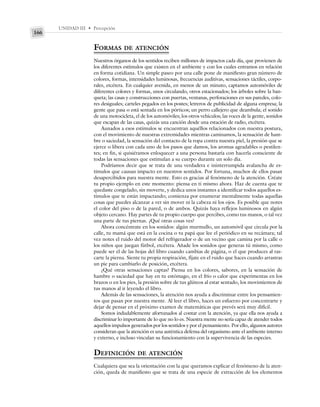 UNIDAD III • Percepción
166
FORMAS DE ATENCIÓN
Nuestros órganos de los sentidos reciben millones de impactos cada día, que provienen de
los diferentes estímulos que existen en el ambiente y con los cuales entramos en relación
en forma cotidiana. Un simple paseo por una calle pone de manifiesto gran número de
colores, formas, intensidades luminosas, frecuencias auditivas, sensaciones táctiles, corpo-
rales, etcétera. En cualquier avenida, en menos de un minuto, captamos automóviles de
diferentes colores y formas, unos circulando, otros estacionados; los árboles sobre la ban-
queta; las casas y construcciones con puertas, ventanas, perforaciones en sus paredes, colo-
res desiguales; carteles pegados en los postes; letreros de publicidad de alguna empresa; la
gente que pasa o está sentada en los pórticos; un perro callejero que deambula; el sonido
de una motocicleta, el de los automóviles; los otros vehículos; las voces de la gente, sonidos
que escapan de las casas, quizás una canción desde una estación de radio, etcétera.
Aunados a esos estímulos se encuentran aquéllos relacionados con nuestra postura,
con el movimiento de nuestras extremidades mientras caminamos, la sensación de ham-
bre o saciedad, la sensación del contacto de la ropa contra nuestra piel, la presión que se
ejerce o libera con cada uno de los pasos que damos, los aromas agradables o pestilen-
tes; en fin, si quisiéramos enloquecer a una persona bastaría con hacerla consciente de
todas las sensaciones que estimulan a su cuerpo durante un solo día.
Podríamos decir que se trata de una verdadera e ininterrumpida avalancha de es-
tímulos que causan impacto en nuestros sentidos. Por fortuna, muchos de ellos pasan
desapercibidos para nuestra mente. Esto es gracias al fenómeno de la atención. Créate
tu propio ejemplo en este momento: piensa en ti mismo ahora. Haz de cuenta que te
quedaste congelado, sin moverte, y dedica unos instantes a identificar todos aquellos es-
tímulos que te están impactando; comienza por enumerar mentalmente todas aquellas
cosas que puedes alcanzar a ver sin mover ni la cabeza ni los ojos. Es posible que notes
el color del piso o de la pared, o de ambos. Quizás haya reflejos luminosos en algún
objeto cercano. Hay partes de tu propio cuerpo que percibes, como tus manos, o tal vez
una parte de tus piernas. ¿Qué otras cosas ves?
Ahora concéntrate en los sonidos: algún murmullo, un automóvil que circula por la
calle, tu mamá que está en la cocina o tu papá que lee el periódico en su recámara; tal
vez notes el ruido del motor del refrigerador o de un vecino que camina por la calle o
los niños que juegan fútbol, etcétera. Añade los sonidos que generas tú mismo, como
puede ser el de las hojas del libro cuando cambias de página, o el que produces al ras-
carte la pierna. Siente tu propia respiración, fíjate en el ruido que haces cuando arrastras
un pie para cambiarlo de posición, etcétera.
¿Qué otras sensaciones captas? Piensa en los colores, sabores, en la sensación de
hambre o saciedad que hay en tu estómago, en el frío o calor que experimentas en los
brazos o en los pies, la presión sobre de tus glúteos al estar sentado, los movimientos de
tus manos al ir leyendo el libro.
Además de las sensaciones, la atención nos ayuda a discriminar entre los pensamien-
tos que pasan por nuestra mente. Al leer el libro, haces un esfuerzo por concentrarte y
dejar de pensar en el próximo examen de matemáticas que prevés será muy difícil.
Somos indudablemente afortunados al contar con la atención, ya que ella nos ayuda a
discriminar lo importante de lo que no lo es. Nuestra mente no sería capaz de atender todos
aquellos impulsos generados por los sentidos y por el pensamiento. Por ello, algunos autores
consideran que la atención es una auténtica defensa del organismo ante el ambiente interno
y externo, e incluso vinculan su funcionamiento con la supervivencia de las especies.
DEFINICIÓN DE ATENCIÓN
Cualquiera que sea la orientación con la que queramos explicar el fenómeno de la aten-
ción, queda de manifiesto que se trata de una especie de extracción de los elementos
 