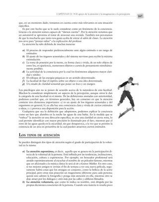 167
CAPÍTULO 11 • El apoyo de la atención y la imaginación a la percepción
que, en un momento dado, tomamos en cuenta como más relevantes en una situación
específica.
Es por este hecho que se le suele considerar como un fenómeno de la conciencia.
Gracias a la atención somos capaces de “darnos cuenta”. Por la atención notamos que
un automóvil se aproxima al tratar de atravesar una avenida. También nos percatamos
de que la muchacha que tanto nos gusta acaba de entrar al salón de clases. La atención
nos sirve para “prestar oídos” a la explicación del profesor.
La atención ha sido definida de muchas maneras:
a) El proceso de responder preferencialmente ante algún estímulo o un rango de
estímulos.
b) El ajuste de los órganos sensoriales y del sistema nervioso para recibir la máxima
estimulación.
c) La toma de posesión por la mente, en forma clara y vívida, de un solo objeto de
entre los, en apariencia, numerosos objetos o cursos de pensamiento simultánea-
mente posibles.
d) La actividad de la consciencia por la cual los fenómenos adquieren mayor clari-
dad y nitidez.
e) El enfoque de las energías psíquicas en un sentido determinado.
f) La facultad de fijar el espíritu sobre un objeto o una idea determinada.
g) Un estado de claridad sensorial que posee un foco y un margen.
Los psicólogos aún no se ponen de acuerdo acerca de la naturaleza de esta facultad.
Muchos la consideran simplemente un aspecto de la percepción, aunque otros le dan
la categoría de una facultad en sí misma. De las definiciones anotadas con anterioridad,
podemos concluir que, en términos generales, hay un consenso en que la atención
contiene tres elementos importantes: a) es un ajuste de los órganos sensoriales y del
organismo en general; b) en ella hay una consciencia clara y vívida de ciertos estímulos
o ideas, y c) provoca una disposición para la acción.
Cualquiera que sea la definición que adoptemos, podemos explicar la conciencia
como un faro que alumbra en la noche las aguas de una bahía. En la medida que se
“enfoca” la atención en una dirección específica, se crea una claridad en cierta zona, lo
cual permite identificar con mayor precisión lo iluminado por el faro, mientras que el
resto de las aguas queda en la oscuridad, sin que desaparezca, a la vez que se permite la
existencia de un área en penumbra de la cual pueden atraernos ciertos estímulos.
LOS TIPOS DE ATENCIÓN
Se pueden distinguir dos tipos de atención según el grado de participación de la volun-
tad en la misma:
a) La atención espontánea, es decir, aquella que se genera sin la participación di-
recta de la voluntad de la persona. Está influida por las tendencias, inclinaciones,
educación, cultura y experiencias. Por ejemplo, un boxeador profesional será
atraído espontáneamente al escuchar el nombre de un peleador famoso, mientras
que un aficionado a la música clásica lo será al oír a Gustav Mahler. En otro caso,
si tus mejores amigos te invitan el fin de semana a ver una nueva película, segu-
ramente habrá cosas que los atraigan en conjunto, como la belleza de la actriz
principal, pero otras más poseerán un magnetismo diferente para cada persona;
quizás uno admire la fotografía y ponga más atención en ella, mientras otro se
deje atraer por los diálogos y otro más por las calles y edificios filmados.
b) La atención voluntaria, que como lo indica su nombre, está dirigida por las
propias decisiones conscientes de la persona. Cuando una materia te resulta poco
 