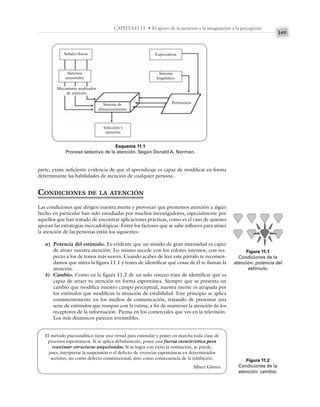 169
CAPÍTULO 11 • El apoyo de la atención y la imaginación a la percepción
parte, existe suficiente evidencia de que el aprendizaje es capaz de modificar en forma
determinante las habilidades de atención de cualquier persona.
CONDICIONES DE LA ATENCIÓN
Las condiciones que dirigen nuestra mente y provocan que prestemos atención a algún
hecho en particular han sido estudiadas por muchos investigadores, especialmente por
aquellos que han tratado de encontrar aplicaciones prácticas, como es el caso de quienes
apoyan las estrategias mercadológicas. Entre los factores que se sabe influyen para atraer
la atención de las personas están los siguientes:
a) Potencia del estímulo. Es evidente que un sonido de gran intensidad es capaz
de atraer nuestra atención. Lo mismo sucede con los colores intensos, con res-
pecto a los de tonos más suaves. Cuando acabes de leer este párrafo te recomen-
damos que mires la figura 11.1 y trates de identificar qué cosas de él te llaman la
atención.
b) Cambio. Como en la figura 11.2 de un solo vistazo trata de identificar qué es
capaz de atraer tu atención en forma espontánea. Siempre que se presenta un
cambio que modifica nuestro campo perceptual, nuestra mente es atrapada por
los estímulos que modifican la situación de estabilidad. Este principio se aplica
consistentemente en los medios de comunicación, tratando de presentar una
serie de estímulos que rompan con la rutina, a fin de mantener la atención de los
receptores de la información. Piensa en los comerciales que ves en la televisión.
Los más dinámicos parecen irresistibles.
Esquema 11.1
Proceso selectivo de la atención. Según Donald A. Norman.
Figura 11.1
Condiciones de la
atención: potencia del
estímulo.
Figura 11.2
Condiciones de la
atención: cambio.
Señales físicas
Sistemas
sensoriales
Mecanismo analizador
de estímulo
Sistema de
almacenamiento
Selección y
atención
Expectativas
Sistema
lingüístico
Pertinencia
El método psicoanalítico tiene una virtud para estimular y poner en marcha toda clase de
procesos espontáneos. Si se aplica debidamente, posee una fuerza característica para
reanimar estructuras anquilosadas. Si se logra con éxito la restitución, se puede,
pues, interpretar la suspensión o el defecto de vivencias espontáneas en determinados
sectores, no como defecto constitucional, sino como consecuencia de la inhibición.
Albert Görres.
 