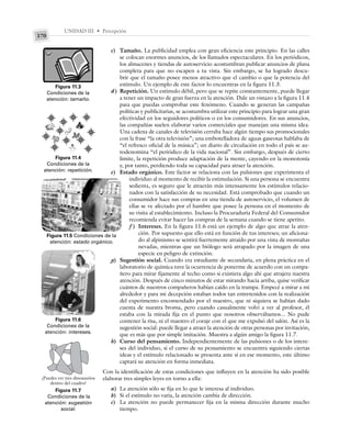 UNIDAD III • Percepción
170
c) Tamaño. La publicidad emplea con gran eficiencia este principio. En las calles
se colocan enormes anuncios, de los llamados espectaculares. En los periódicos,
los almacenes y tiendas de autoservicio acostumbran publicar anuncios de plana
completa para que no escapen a tu vista. Sin embargo, se ha logrado descu-
brir que el tamaño posee menos atractivo que el cambio o que la potencia del
estímulo. Un ejemplo de este factor lo encuentras en la figura 11.3.
d) Repetición. Un estímulo débil, pero que se repite constantemente, puede llegar
a tener un impacto de gran fuerza en la atención. Dale un vistazo a la figura 11.4
para que puedas comprobar este fenómeno. Cuando se generan las campañas
políticas y publicitarias, se acostumbra utilizar este principio para lograr una gran
efectividad en los seguidores políticos o en los consumidores. En sus anuncios,
las compañías suelen elaborar varios comerciales que manejan una misma idea.
Una cadena de canales de televisión cerraba hace algún tiempo sus promocionales
con la frase “la otra televisión”; una embotelladora de aguas gaseosas hablaba de
“el refresco oficial de la música”; un diario de circulación en todo el país se au-
todenomina “el periódico de la vida nacional”. Sin embargo, después de cierto
límite, la repetición produce adaptación de la mente, cayendo en la monotonía
y, por tanto, perdiendo toda su capacidad para atraer la atención.
e) Estado orgánico. Este factor se relaciona con las pulsiones que experimenta el
individuo al momento de recibir la estimulación. Si una persona se encuentra
sedienta, es seguro que le atraerán más intensamente los estímulos relacio-
nados con la satisfacción de su necesidad. Está comprobado que cuando un
consumidor hace sus compras en una tienda de autoservicio, el volumen de
ellas se ve afectado por el hambre que posee la persona en el momento de
su visita al establecimiento. Incluso la Procuraduría Federal del Consumidor
recomienda evitar hacer las compras de la semana cuando se tiene apetito.
f ) Intereses. En la figura 11.6 está un ejemplo de algo que atrae la aten-
ción. Por supuesto que ello está en función de tus intereses; un aficiona-
do al alpinismo se sentirá fuertemente atraído por una vista de montañas
nevadas, mientras que un biólogo será atrapado por la imagen de una
especie en peligro de extinción.
g) Sugestión social. Cuando era estudiante de secundaria, en plena práctica en el
laboratorio de química tuve la ocurrencia de ponerme de acuerdo con un compa-
ñero para mirar fijamente al techo como si existiera algo ahí que atrajera nuestra
atención. Después de cinco minutos de estar mirando hacia arriba, quise verificar
cuántos de nuestros compañeros habían caído en la trampa. Empecé a mirar a mi
alrededor y para mi decepción estaban todos tan entretenidos con la realización
del experimento encomendado por el maestro, que ni siquiera se habían dado
cuenta de nuestra broma, pero cuando casualmente volví a ver al profesor, él
estaba con la mirada fija en el punto que nosotros observábamos... No pude
contener la risa, ni el maestro el coraje con el que me expulsó del salón. Así es la
sugestión social: puede llegar a atraer la atención de otras personas por invitación,
que es más que por simple imitación. Muestra a algún amigo la figura 11.7.
h) Curso del pensamiento. Independientemente de las pulsiones o de los intere-
ses del individuo, si el curso de su pensamiento se encuentra siguiendo ciertas
ideas y el estímulo relacionado se presenta ante sí en ese momento, este último
captará su atención en forma inmediata.
Con la identificación de estas condiciones que influyen en la atención ha sido posible
elaborar tres simples leyes en torno a ella:
a) La atención sólo se fija en lo que le interesa al individuo.
b) Si el estímulo no varía, la atención cambia de dirección.
c) La atención no puede permanecer fija en la misma dirección durante mucho
tiempo.
Figura 11.4
Condiciones de la
atención: repetición.
Figura 11.5 Condiciones de la
atención: estado orgánico.
Figura 11.6
Condiciones de la
atención: intereses.
Figura 11.3
Condiciones de la
atención: tamaño.
Figura 11.7
Condiciones de la
atención: sugestión
social.
¿Puedes ver tres dinosaurios
dentro del cuadro?
 
