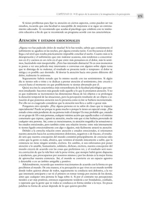 171
CAPÍTULO 11 • El apoyo de la atención y la imaginación a la percepción
Si tienes problemas para fijar tu atención en ciertos aspectos, como pueden ser tus
estudios, recuerda que esta facultad es susceptible de mejorarse si se sigue un entrena-
miento adecuado. Te recomiendo que acudas al psicólogo que colabora con tu institu-
ción educativa a fin de que te recomiende un programa acorde con tus características.
ATENCIÓN Y ESTADOS EMOCIONALES
¿Alguna vez has padecido dolor de muelas? Si lo has tenido, sabrás que comúnmente el
sufrimiento se agudiza en las noches, por alguna extraña razón. Con frecuencia el dolor
llega a tal nivel que resulta prácticamente imposible conciliar el sueño. Cuanto más es la
desesperación y el sufrimiento que este malestar ocasiona, más tendemos a concentrar-
nos en él y caemos en un ciclo en el que entre más pensamos en el dolor, más lo senti-
mos, haciéndolo más insoportable. ¿Pero has intentado distraerte? Si en esos momentos
te pones a ver una película muy interesante o conversas con alguien sobre algún tema
que te distraiga de tu malestar, el resultado se presenta tarde o temprano: el dolor se
mitiga y es posible caer dormido. Al desviar la atención hacia otro punto diferente del
dolor, realmente lo aminoras.
Seguramente habrás notado que lo mismo sucede con tus sentimientos. Si algún
día te sientes solo o triste y te dedicas a prestar atención al sentimiento, éste crecerá y
crecerá hasta el momento en que posiblemente te sientas abrumado por él.
Quizá sea ésta la característica más extraordinaria de la facultad psicológica que esta-
mos estudiando: hacemos más grande todo aquello a lo que le prestamos atención. Y no
es que realmente se incrementen las dimensiones físicas de los objetos o se prolongue
la duración temporal de las situaciones, pero la percepción resultante de un objeto o si-
tuación al que ponemos atención nos lo presenta como si éste se hubiera incrementado.
Por ello no es exagerado considerar que la atención nos lleva a sufrir o gozar más.
Pongamos otro ejemplo. ¿Hay alguna persona en tu salón de clases que te impacte
especialmente? Puede ser porque te gusta mucho o porque le tienes un especial coraje. ¿Has
notado cómo estás pendiente de esa persona todo el tiempo? Es muy probable que, estando
en un grupo de 10 o más personas, cualquier mínima acción que aquella realice o el mínimo
comentario que exprese, captará tu atención, mucho más que si éste hubiera provenido de
cualquier otra persona. Así, como ya mencionamos, tu atención magnifica las sensaciones y
los estados emocionales, pero también existe una relación inversa: entre más intensamente
te sientes ligado emocionalmente con algo o alguien, más fácilmente atraerá tu atención.
Debido a la estrecha relación entre atención y estados emocionales, si orientamos
nuestra atención hacia los acontecimientos dolorosos, negativos o de fracaso, el resulta-
do será que nuestra concepción del mundo consistirá principalmente de creencias tales
como que la gente es mala, abusiva, que venimos al mundo únicamente a sufrir, que la
existencia no tiene ningún sentido, etcétera. En cambio, si nos esforzamos por poner
atención a lo amable, humanitario, solidario, dichoso, etcétera, nuestra concepción del
mundo crecerá de acuerdo con las cosas que preferimos ver, y el resultado será nues-
tra convicción de que la vida bien vale la pena vivirse, que siempre habrá gente dispuesta
a ayudarnos, que preocuparnos por nosotros mismos y por los demás es la mejor forma
de aprovechar nuestra existencia. Así, el mundo se convierte en un espacio agresivo
y detestable o en un ámbito amigable y positivo.
Adicionalmente, recuerda que nosotros reaccionamos de acuerdo con la forma en que
percibimos al mundo. De esta manera, si tu percepción es que vives en un mundo terrible
donde todos quieren abusar de todos, seguramente tu conducta será defensiva, a la vez
que intentarás anticiparte y ser tú el primero en tomar ventaja por encima de los demás,
antes que cualquier otra persona lo haga sobre ti. Si por el contrario tus percepciones
tienden a ser más positivas, entonces seguramente tenderás a ser bondadoso, confiado,
y esperarás que la gente que te rodea se conduzca en forma similar a la tuya. En pocas
palabras tu forma de actuar depende de lo que quieres percibir.
 