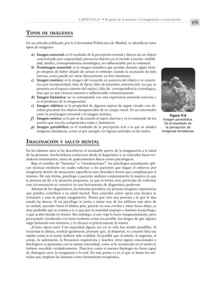 173
CAPÍTULO 11 • El apoyo de la atención y la imaginación a la percepción
TIPOS DE IMÁGENES
En un artículo publicado por la Universidad Politécnica de Madrid, se identifican estos
tipos de imágenes:
a) Imagen sensorial: es el resultado de la percepción normal y directa de un objeto
caracterizado por corporeidad, presencia objetiva en el mundo exterior, estabili-
dad, nitidez, correspondencia cronológica, no influenciable por la voluntad.
b) Postimagen sensorial: es la imagen transitiva que persiste durante algún tiem-
po después de haber dejado de actuar el estímulo cuando la excitación ha sido
intensa, como puede ser mirar directamente un foco luminoso.
c) Imagen mnésica: es la imagen del recuerdo en ausencia del objeto y se caracte-
riza por incorporeidad, falta de fijeza, falta de precisión, introyección (ya que se
presenta en el espacio interior del sujeto), falta de correspondencia cronológica,
sino que es una vivencia anterior e influenciable voluntariamente.
d) Imagen fantástica: no se corresponde con una experiencia sensorial concreta y
es el producto de la imaginación.
e) Imagen eidética: es la propiedad de algunos sujetos de seguir viendo con ab-
soluta precisión los objetos desaparecidos de su campo visual. Es un intermedio
entre la postimagen sensorial y la imagen mnésica.
f) Imagen onírica: es la que se da cuando el sujeto duerme y es el contenido de los
sueños que mezcla componentes reales y fantásticos.
g) Imagen pareidólica: es el resultado de la percepción real a la que se añaden
imágenes fantásticas, como es por ejemplo ver figuras animales en las nubes.
IMAGINACIÓN Y SALUD MENTAL
En los últimos años se ha descubierto el invaluable aporte de la imaginación a la salud
de las personas. Sus beneficios comienzan desde el diagnóstico y se extienden hacia ver-
daderos tratamientos, tanto de padecimientos físicos como psicológicos.
Bajo el nombre de “fantasías” o “visualizaciones”, los psicólogos actualmente apli-
can técnicas mediante las cuales solicitan a los pacientes que hagan el esfuerzo por
imaginarse dentro de situaciones específicas cuyo desenlace tienen que completar por sí
mismos. De esta forma, psicólogo y paciente analizan conjuntamente la manera en que
la persona da fin a la situación propuesta, ya que la forma muy particular de enfrentar
esas circunstancias se convierte en una herramienta de diagnóstico poderosa.
Además de los diagnósticos, las fantasías permiten a la persona imaginar experiencias
que pueden contribuir a su salud mental. Para entender cómo opera esta técnica te
invitamos a usar tu propia imaginación. Piensa que eres una persona a la que le dan
miedo las alturas. Si un psicólogo te invita a visitar uno de los edificios más altos de
tu ciudad, ascender hasta el último piso, pararte en una cornisa y mirar hacia abajo, es
muy probable que te resistas a ir, o que por tu ansiedad empujes y lastimes al psicólogo,
o que acabes herido tú mismo. Sin embargo, si este viaje lo haces imaginariamente, pero
procurando visualizarlo con tanto realismo como sea posible, los riesgos de que alguien
salga lastimado son mínimos, y la eficacia es prácticamente la misma.
¿Cómo opera esto? Con seguridad alguna vez en tu vida has tenido pesadillas. Si
recuerdas la última, tendrás igualmente presente que, al despertar, tu corazón latía tan
rápido como si el sueño hubiera sido realidad. Es posible que el miedo, la angustia, el
coraje, la sudoración, la frecuencia respiratoria y muchos otros signos emocionales o
fisiológicos se presenten con la misma intensidad, como si lo acontecido en el sueño te
hubiese sucedido verdaderamente. Pareciera como si nuestra fisiología no fuera capaz
de distinguir entre lo imaginario y lo real. En este punto es en el que se basan los mé-
todos que emplean las fantasías como herramienta terapéutica.
Figura 11.8
Imagen pareidólica.
Es el resultado de
la percepción de
imágenes fantásticas.
 