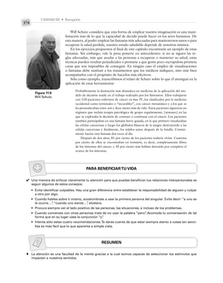 UNIDAD III • Percepción
174
Will Schutz considera que esta forma de emplear nuestra imaginación es una mani-
festación más de lo que la capacidad de decidir puede hacer en los seres humanos. De
esta manera, al poder emplear las fantasías más adecuadas para mantenernos sanos o para
recuperar la salud perdida, nuestro estado saludable depende de nosotros mismos.
En los ejercicios propuestos al final de este capítulo encontrarás un ejemplo de estas
fantasías. Sin embargo, vale la pena ponerte en antecedentes: si no se siguen las re-
glas adecuadas, más que ayudar a las personas a recuperar o mantener su salud, estas
técnicas pueden resultar perjudiciales o prestarse a que gente poco escrupulosa prometa
curas que son imposibles de conseguir. En ningún caso el empleo de visualizaciones
o fantasías debe sustituir a los tratamientos que los médicos indiquen, sino más bien
acompañarlos con el propósito de hacerlos más efectivos.
Sólo como ejemplo, transcribimos el relato de Schutz sobre lo que él atestiguó en la
aplicación de estas herramientas:
Probablemente la ilustración más dramática en medicina de la aplicación del mo-
delo de decisión reside en el trabajo realizado por los Simonton. Ellos trabajaron
con 110 pacientes enfermos de cáncer en fase IV, los clasificados por la medicina
occidental como terminales o “incurables”, con cáncer metastásico y a los que se
les pronosticaban entre seis y doce meses más de vida. Estos pacientes siguieron un
régimen que incluía terapia psicológica de grupo regularmente, [sesiones] en las
que se exploraba la decisión de contraer o continuar con el cáncer. Los pacientes
también participaban en una fantasía breve guiada, en la que primero visualizaban
las células cancerosas y luego los glóbulos blancos de la sangre destruyendo a las
células cancerosas y finalmente, los tejidos sanos después de la batalla. Común-
mente hacían esta fantasía dos veces al día.
Después de dos años, 81 por ciento de los pacientes todavía vivían. Cuarenta
por ciento de ellos se encontraban en remisión, es decir, completamente libres
de los síntomas del cáncer, y 35 por ciento más habían detenido por completo el
avance de los síntomas.
Figura 11.9
Will Schutz.
PARA BENEFICIARTU VIDA
Una manera de enfocar claramente tu atención para que puedas beneficiar tus relaciones interpersonales es
seguir algunos de estos consejos:
• Evita identificar culpables. Hay una gran diferencia entre establecer la responsabilidad de alguien y culpar
a otro por algo.
• Cuando hables sobre ti mismo, acostúmbrate a usar la primera persona del singular. Evita decir: “a uno se
le ocurre…”
, “cuando uno siente…”
, etcétera.
• Procura siempre ver el lado positivo de las personas, las situaciones, e incluso de los problemas.
• Cuando converses con otras personas trata de no usar la palabra “pero”
. Acomoda tu conversación de tal
forma que en su lugar uses la conjunción “y”
.
• Intenta sólo estas cuatro recomendaciones.Te darás cuenta de que estar siempre atento a cosas tan senci-
llas es más fácil que lo que aparenta a simple vista.
RESUMEN
La atención es una facultad de la mente gracias a la cual somos capaces de seleccionar los estímulos que
impactan a nuestros sentidos.
✔
♦
 