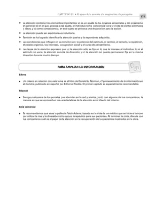 175
CAPÍTULO 11 • El apoyo de la atención y la imaginación a la percepción
La atención contiene tres elementos importantes: a) es un ajuste de los órganos sensoriales y del organismo
en general; b) en el que, gracias a ese ajuste, el individuo toma conciencia clara y vívida de ciertos estímulos
o ideas; y c) como consecuencia, en ese sujeto se provoca una disposición para la acción.
La atención puede ser espontánea o voluntaria.
También se ha logrado identificar la atención pasiva y la espontánea adquirida.
Las condiciones que influyen en la atención son: la potencia del estímulo, el cambio, el tamaño, la repetición,
el estado orgánico, los intereses, la sugestión social y el curso de pensamiento.
Las leyes de la atención expresan que: a) la atención sólo se fija en lo que le interesa al individuo; b) si el
estímulo no varía, la atención cambia de dirección; y c) la atención no puede permanecer fija en la misma
dirección durante mucho tiempo.
PARA AMPLIAR LA INFORMACIÓN
Libros
Un clásico en relación con este tema es el libro de Donald A. Norman, El procesamiento de la información en
el hombre, publicado en español por Editorial Paidós. El primer capítulo es especialmente recomendable.
Internet
Escoge cualquiera de los portales que abundan en la red y analiza, junto con algunos de tus compañeros, la
manera en que se aprovechan las características de la atención en el diseño del mismo.
Cine comercial
Te recomendamos que veas la película Patch Adams, basada en la vida de un médico que se hiciera famoso
por utilizar la risa y la diversión como apoyo terapéutico para sus pacientes. Al terminar la cinta, discute con
tus compañeros cuál es el papel de la atención en la recuperación de los pacientes mostrados en la obra.
♦
♦
♦
♦
♦
●
●
●
 