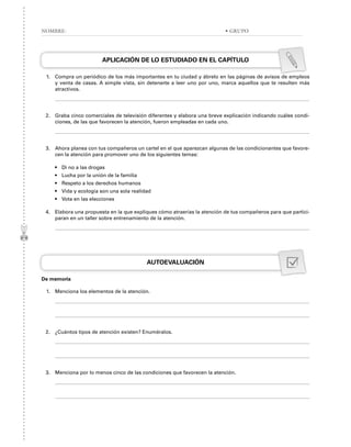 APLICACIÓN DE LO ESTUDIADO EN EL CAPÍTULO
1. Compra un periódico de los más importantes en tu ciudad y ábrelo en las páginas de avisos de empleos
y venta de casas. A simple vista, sin detenerte a leer uno por uno, marca aquellos que te resulten más
atractivos.
2. Graba cinco comerciales de televisión diferentes y elabora una breve explicación indicando cuáles condi-
ciones, de las que favorecen la atención, fueron empleadas en cada uno.
3. Ahora planea con tus compañeros un cartel en el que aparezcan algunas de las condicionantes que favore-
cen la atención para promover uno de los siguientes temas:
• Di no a las drogas
• Lucha por la unión de la familia
• Respeto a los derechos humanos
• Vida y ecología son una sola realidad
• Vota en las elecciones
4. Elabora una propuesta en la que expliques cómo atraerías la atención de tus compañeros para que partici-
paran en un taller sobre entrenamiento de la atención.
AUTOEVALUACIÓN
De memoria
1. Menciona los elementos de la atención.
2. ¿Cuántos tipos de atención existen? Enuméralos.
3. Menciona por lo menos cinco de las condiciones que favorecen la atención.
NOMBRE: • GRUPO
 