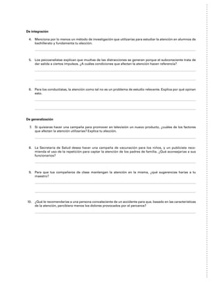 De integración
4. Menciona por lo menos un método de investigación que utilizarías para estudiar la atención en alumnos de
bachillerato y fundamenta tu elección.
5. Los psicoanalistas explican que muchas de las distracciones se generan porque el subconsciente trata de
dar salida a ciertos impulsos. ¿A cuáles condiciones que afectan la atención hacen referencia?
6. Para los conductistas, la atención como tal no es un problema de estudio relevante. Explica por qué opinan
esto.
De generalización
7. Si quisieras hacer una campaña para promover en televisión un nuevo producto, ¿cuáles de los factores
que afectan la atención utilizarías? Explica tu elección.
8. La Secretaría de Salud desea hacer una campaña de vacunación para los niños, y un publicista reco-
mienda el uso de la repetición para captar la atención de los padres de familia. ¿Qué aconsejarías a sus
funcionarios?
9. Para que tus compañeros de clase mantengan la atención en la misma, ¿qué sugerencias harías a tu
maestro?
10. ¿Qué le recomendarías a una persona convaleciente de un accidente para que, basado en las características
de la atención, percibiera menos los dolores provocados por el percance?
 
