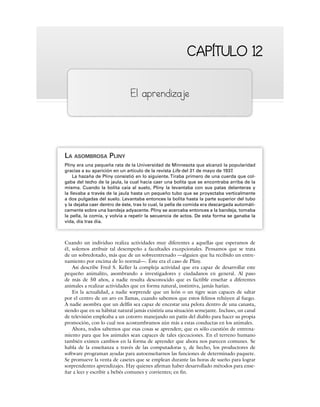 CAPÍTULO 12
CAPÍTULO 12
El aprendizaje
LA ASOMBROSA PLINY
Pliny era una pequeña rata de la Universidad de Minnesota que alcanzó la popularidad
gracias a su aparición en un artículo de la revista Life del 31 de mayo de 1937.
La hazaña de Pliny consistió en lo siguiente.Tiraba primero de una cuerda que col-
gaba del techo de la jaula, la cual hacía caer una bolita que se encontraba arriba de la
misma. Cuando la bolita caía al suelo, Pliny la levantaba con sus patas delanteras y
la llevaba a través de la jaula hasta un pequeño tubo que se proyectaba verticalmente
a dos pulgadas del suelo. Levantaba entonces la bolita hasta la parte superior del tubo
y la dejaba caer dentro de éste, tras lo cual, la pella de comida era descargada automáti-
camente sobre una bandeja adyacente. Pliny se acercaba entonces a la bandeja, tomaba
la pella, la comía, y volvía a repetir la secuencia de actos. De esta forma se ganaba la
vida, día tras día.
Cuando un individuo realiza actividades muy diferentes a aquellas que esperamos de
él, solemos atribuir tal desempeño a facultades excepcionales. Pensamos que se trata
de un sobredotado, más que de un sobreentrenado —alguien que ha recibido un entre-
namiento por encima de lo normal—. Éste era el caso de Pliny.
Así describe Fred S. Keller la compleja actividad que era capaz de desarrollar este
pequeño animalito, asombrando a investigadores y ciudadanos en general. Al paso
de más de 50 años, a nadie resulta desconocido que es factible enseñar a diferentes
animales a realizar actividades que en forma natural, instintiva, jamás harían.
En la actualidad, a nadie sorprende que un león o un tigre sean capaces de saltar
por el centro de un aro en llamas, cuando sabemos que estos felinos rehúyen al fuego.
A nadie asombra que un delfín sea capaz de encestar una pelota dentro de una canasta,
siendo que en su hábitat natural jamás existiría una situación semejante. Incluso, un canal
de televisión empleaba a un cotorro manejando un patín del diablo para hacer su propia
promoción, con lo cual nos acostumbramos aún más a estas conductas en los animales.
Ahora, todos sabemos que esas cosas se aprenden; que es sólo cuestión de entrena-
miento para que los animales sean capaces de tales ejecuciones. En el terreno humano
también existen cambios en la forma de aprender que ahora nos parecen comunes. Se
habla de la enseñanza a través de las computadoras y, de hecho, los productores de
software programan ayudas para autoenseñarnos las funciones de determinado paquete.
Se promueve la venta de casetes que se emplean durante las horas de sueño para lograr
sorprendentes aprendizajes. Hay quienes afirman haber desarrollado métodos para ense-
ñar a leer y escribir a bebés comunes y corrientes; en fin.
 
