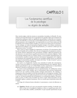 CAPÍTULO 1
CAPÍTULO 1
Los fundamentos científicos
de la psicología:
su objeto de estudio
Hace muchos siglos, todas las ciencias se encontraban vinculadas a la filosofía. El cono-
cimiento provenía básicamente de la capacidad de los grandes sabios para interpretar las
experiencias cotidianas y darles un significado más profundo. La física fue en su momen-
to parte de la filosofía. La ciencia que se desarrollaba partía de las experiencias cotidianas,
del razonamiento y de la imaginación. Los experimentos no eran lo más común; por ello
los filósofos eran al mismo tiempo científicos. La razón era el camino para el conocimien-
to. Sin embargo, no todos los pensadores llegaban siempre a las mismas conclusiones.
Aparecieron los sofismas y las escuelas del pensamiento, y se comenzó a dudar que una
sola persona tuviese “la verdad”.
Poco a poco se buscó respaldar los argumentos con hechos. El conocimiento ahora
buscaba el respaldo de los sentidos. Pero aun así, la imaginación y los prejuicios continua-
ron siendo motores importantes del conocimiento científico. Quizá los prejuicios que
más afectaron a la ciencia fueron aquellos provenientes de las creencias religiosas. Tanto
en la Europa medieval como en el lejano oriente o en los pueblos mesoamericanos, los
conocimientos científicos siempre estuvieron fuertemente impregnados de fe religiosa.
Las enseñanzas de los grandes maestros de esas sociedades también fueron un elemento
que sesgó el conocimiento científico. Al amparo de la frase: “lo dijo el maestro”, poco se
cuestionaban las “verdades” del pasado.
En cuanto a la imaginación, muchas veces orientaba el rumbo del conocimiento.
Tal fue el caso de la química, la cual provino fundamentalmente de la alquimia. Hoy la
opinión generalizada es que en la Edad Media muchos experimentos se desarrollaron
mientras se buscaba un método para convertir cualquier metal en oro.
La ciencia avanzó gradualmente hacia la experimentación. Se establecieron nuevos
paradigmas, como el que establece que el conocimiento debe provenir fundamental-
mente de lo que nuestros sentidos pueden atestiguar directamente. Sin embargo, la
imaginación nunca ha podido ser del todo desterrada de la investigación científica. Hoy
los científicos cuentan con reglas muy precisas acerca de qué constituye un experimento
y qué no. Se busca la medición de los fenómenos y su constatación empírica. Frecuente-
mente se pone a la física como el modelo de ciencia a seguir, dada la precisión con que
ha podido explicar y predecir fenómenos. Pero ya veremos que tal precisión ahora está
en duda.
A lo largo de la historia hemos obtenido el conocimiento a través de diferentes ca-
minos:
a) Empírico. Basado en lo que nos presentan nuestros sentidos, el método cien-
tífico se basa en la investigación empírica; es decir, en aquella que parte de lo
que es observable, medible, cuantificable. Lo que se puede experimentar (lo que
 