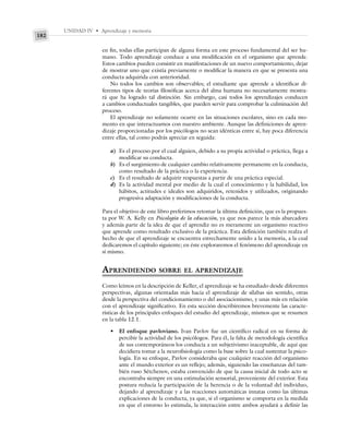 UNIDAD IV • Aprendizaje y memoria
182
en fin, todas ellas participan de alguna forma en este proceso fundamental del ser hu-
mano. Todo aprendizaje conduce a una modificación en el organismo que aprende.
Estos cambios pueden consistir en manifestaciones de un nuevo comportamiento, dejar
de mostrar uno que existía previamente o modificar la manera en que se presenta una
conducta adquirida con anterioridad.
No todos los cambios son observables; el estudiante que aprende a identificar di-
ferentes tipos de teorías filosóficas acerca del alma humana no necesariamente mostra-
rá que ha logrado tal distinción. Sin embargo, casi todos los aprendizajes conducen
a cambios conductuales tangibles, que pueden servir para comprobar la culminación del
proceso.
El aprendizaje no solamente ocurre en las situaciones escolares, sino en cada mo-
mento en que interactuamos con nuestro ambiente. Aunque las definiciones de apren-
dizaje proporcionadas por los psicólogos no sean idénticas entre sí, hay poca diferencia
entre ellas, tal como podrás apreciar en seguida:
a) Es el proceso por el cual alguien, debido a su propia actividad o práctica, llega a
modificar su conducta.
b) Es el surgimiento de cualquier cambio relativamente permanente en la conducta,
como resultado de la práctica o la experiencia.
c) Es el resultado de adquirir respuestas a partir de una práctica especial.
d) Es la actividad mental por medio de la cual el conocimiento y la habilidad, los
hábitos, actitudes e ideales son adquiridos, retenidos y utilizados, originando
progresiva adaptación y modificaciones de la conducta.
Para el objetivo de este libro preferimos retomar la última definición, que es la propues-
ta por W. A. Kelly en Psicología de la educación, ya que nos parece la más abarcadora
y además parte de la idea de que el aprendiz no es meramente un organismo reactivo
que aprende como resultado exclusivo de la práctica. Esta definición también realza el
hecho de que el aprendizaje se encuentra estrechamente unido a la memoria, a la cual
dedicaremos el capítulo siguiente; en éste exploraremos el fenómeno del aprendizaje en
sí mismo.
APRENDIENDO SOBRE EL APRENDIZAJE
Como leímos en la descripción de Keller, el aprendizaje se ha estudiado desde diferentes
perspectivas, algunas orientadas más hacia el aprendizaje de sílabas sin sentido, otras
desde la perspectiva del condicionamiento o del asociacionismo, y unas más en relación
con el aprendizaje significativo. En esta sección describiremos brevemente las caracte-
rísticas de los principales enfoques del estudio del aprendizaje, mismos que se resumen
en la tabla 12.1.
• El enfoque pavloviano. Ivan Pavlov fue un científico radical en su forma de
percibir la actividad de los psicólogos. Para él, la falta de metodología científica
de sus contemporáneos los conducía a un subjetivismo inaceptable, de aquí que
decidiera tomar a la neurofisiología como la base sobre la cual sustentar la psico-
logía. En su enfoque, Pavlov consideraba que cualquier reacción del organismo
ante el mundo exterior es un reflejo; además, siguiendo las enseñanzas del tam-
bién ruso Sétchenov, estaba convencido de que la causa inicial de todo acto se
encontraba siempre en una estimulación sensorial, proveniente del exterior. Esta
postura reducía la participación de la herencia o de la voluntad del individuo,
dejando al aprendizaje y a las reacciones automáticas innatas como las últimas
explicaciones de la conducta, ya que, si el organismo se comporta en la medida
en que el entorno lo estimula, la interacción entre ambos ayudará a definir las
 