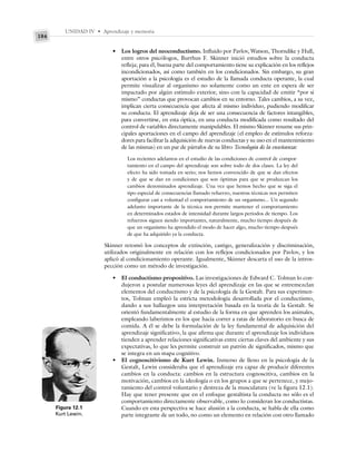 UNIDAD IV • Aprendizaje y memoria
184
• Los logros del neoconductismo. Influido por Pavlov, Watson, Thorndike y Hull,
entre otros psicólogos, Burrhus F. Skinner inició estudios sobre la conducta
refleja; para él, buena parte del comportamiento tiene su explicación en los reflejos
incondicionados, así como también en los condicionados. Sin embargo, su gran
aportación a la psicología es el estudio de la llamada conducta operante, la cual
permite visualizar al organismo no solamente como un ente en espera de ser
impactado por algún estímulo exterior, sino con la capacidad de emitir “por sí
mismo” conductas que provocan cambios en su entorno. Tales cambios, a su vez,
implican cierta consecuencia que afecta al mismo individuo, pudiendo modificar
su conducta. El aprendizaje deja de ser una consecuencia de factores intangibles,
para convertirse, en esta óptica, en una conducta modificada como resultado del
control de variables directamente manipulables. El mismo Skinner resume sus prin-
cipales aportaciones en el campo del aprendizaje (el empleo de estímulos reforza-
dores para facilitar la adquisición de nuevas conductas y su uso en el mantenimiento
de las mismas) en un par de párrafos de su libro Tecnología de la enseñanza:
Los recientes adelantos en el estudio de las condiciones de control de compor-
tamiento en el campo del aprendizaje son sobre todo de dos clases. La ley del
efecto ha sido tomada en serio; nos hemos convencido de que se dan efectos
y de que se dan en condiciones que son óptimas para que se produzcan los
cambios denominados aprendizaje. Una vez que hemos hecho que se siga el
tipo especial de consecuencias llamado refuerzo, nuestras técnicas nos permiten
configurar casi a voluntad el comportamiento de un organismo... Un segundo
adelanto importante de la técnica nos permite mantener el comportamiento
en determinados estados de intensidad durante largos periodos de tiempo. Los
refuerzos siguen siendo importantes, naturalmente, mucho tiempo después de
que un organismo ha aprendido el modo de hacer algo, mucho tiempo después
de que ha adquirido ya la conducta.
Skinner retomó los conceptos de extinción, castigo, generalización y discriminación,
utilizados originalmente en relación con los reflejos condicionados por Pavlov, y los
aplicó al condicionamiento operante. Igualmente, Skinner descarta el uso de la intros-
pección como un método de investigación.
• El conductismo propositivo. Las investigaciones de Edward C. Tolman lo con-
dujeron a postular numerosas leyes del aprendizaje en las que se entremezclan
elementos del conductismo y de la psicología de la Gestalt. Para sus experimen-
tos, Tolman empleó la estricta metodología desarrollada por el conductismo,
dando a sus hallazgos una interpretación basada en la teoría de la Gestalt. Se
orientó fundamentalmente al estudio de la forma en que aprenden los animales,
empleando laberintos en los que hacía correr a ratas de laboratorio en busca de
comida. A él se debe la formulación de la ley fundamental de adquisición del
aprendizaje significativo, la que afirma que durante el aprendizaje los individuos
tienden a aprender relaciones significativas entre ciertas claves del ambiente y sus
expectativas, lo que les permite construir un patrón de significados, mismo que
se integra en un mapa cognitivo.
• El cognoscitivismo de Kurt Lewin. Inmerso de lleno en la psicología de la
Gestalt, Lewin consideraba que el aprendizaje era capaz de producir diferentes
cambios en la conducta: cambios en la estructura cognoscitiva, cambios en la
motivación, cambios en la ideología o en los grupos a que se pertenece, y mejo-
ramiento del control voluntario y destreza de la musculatura (ve la figura 12.1).
Hay que tener presente que en el enfoque gestaltista la conducta no sólo es el
comportamiento directamente observable, como lo consideran los conductistas.
Cuando en esta perspectiva se hace alusión a la conducta, se habla de ella como
parte integrante de un todo, no como un elemento en relación con otro llamado
Figura 12.1
Kurt Lewin.
 