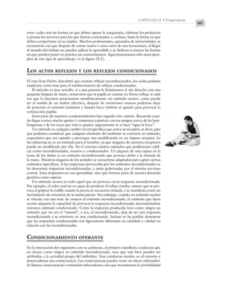 187
CAPÍTULO 12 • El aprendizaje
error cuáles son las formas en que deben operar la maquinaria, elaborar los productos
o prestar los servicios para los que fueron contratados o, incluso, hasta la forma en que
deben comportarse en su empleo. Muchos profesionales, egresados de universidades, se
encuentran con que después de cursar cuatro o cinco años de una licenciatura, al llegar
al mundo del trabajo no pueden aplicar lo aprendido y se dedican a ensayar las formas
en que pueden poner en práctica sus conocimientos. Aquí presentamos sólo unos ejem-
plos de este tipo de aprendizaje (ve la figura 12.2).
LOS ACTOS REFLEJOS Y LOS REFLEJOS CONDICIONADOS
El ruso Ivan Pavlov descubrió que existían reflejos incondicionados, los cuales podrían
emplearse como base para el establecimiento de reflejos condicionados.
El método es muy sencillo: si a una persona le iluminamos el ojo derecho con una
pequeña lámpara de mano, notaremos que la pupila se contrae en forma refleja; si cada
vez que lo hacemos presentamos simultáneamente un estímulo neutro, como puede
ser el sonido de un timbre eléctrico, después de numerosos ensayos podemos dejar
de presentar el estímulo luminoso y bastará hacer timbrar el aparato para provocar la
contracción pupilar.
Gran parte de nuestros comportamientos han seguido este camino. Recuerda cuan-
do llegas a tener mucho apetito y comienzas a platicar con tus amigos acerca de las ham-
burguesas o de los tacos que más te gustan; seguramente se te hace “agua la boca”.
Un estímulo es cualquier cambio en energía física que activa un receptor, es decir, para
que podamos considerar que cualquier elemento del ambiente se convierte en estímulo,
requerimos que sea captado y provoque una modificación en un órgano receptor. La
luz infrarroja no es un estímulo para el hombre, ya que ninguno de nuestros receptores
puede ser modificado por ella. En el entorno existen estímulos que pudiéramos califi-
car como incondicionados, neutros y condicionados. Un piquete de una espina en la
yema de los dedos es un estímulo incondicionado que provoca dolor y la retirada de
la mano. Nuestros órganos de los sentidos se encuentran adaptados para captar ciertos
estímulos específicos. A las respuestas provocadas por los estímulos incondicionados se
les denomina respuestas incondicionadas, y están gobernadas por el sistema nervioso
central. Estas respuestas no son aprendidas, sino que forman parte de nuestra dotación
genética como especie.
Un estímulo neutro es todo aquel que no provoca cierta respuesta incondicionada.
Por ejemplo, el color azul no es capaz de producir el reflejo rotular, mismo que se pro-
voca al golpear la rodilla cuando la pierna se encuentra relajada, y se manifiesta como un
movimiento de extensión de la misma pierna. Sin embargo, cuando un estímulo neutro
se vincula con una serie de ensayos al estímulo incondicionado, el estímulo que fuera
neutro adquiere la capacidad de provocar la respuesta incondicionada, denominándose
entonces estímulo condicionado. Como la respuesta producida tuvo como origen un
estímulo que no era el “natural”, o sea, el incondicionado, deja de ser una respuesta
incondicionada y se convierte en una condicionada. Incluso se ha podido demostrar
que las respuestas condicionadas son ligeramente diferentes en cantidad o calidad en
relación con las incondicionadas.
CONDICIONAMIENTO OPERANTE
En la interacción del organismo con su ambiente, el primero manifiesta conductas que
no tienen como origen un estímulo incondicionado, sino que más bien pueden ser
atribuidas a la actividad propia del individuo. Esas conductas inciden en el entorno y
desencadenan una consecuencia. Las consecuencias pueden tener un efecto reforzador.
Se llaman consecuencias o estímulos reforzadores a los que incrementan la probabilidad
 