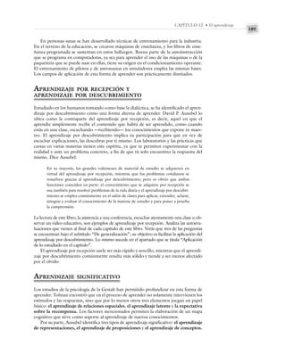 189
CAPÍTULO 12 • El aprendizaje
En personas sanas se han desarrollado técnicas de entrenamiento para la industria.
En el terreno de la educación, se crearon máquinas de enseñanza, y los libros de ense-
ñanza programada se sustentan en estos hallazgos. Buena parte de la autoinstrucción
que se programa en computadoras, ya sea para aprender el uso de las máquinas o de la
paquetería que se puede usar en ellas, tiene su origen en el condicionamiento operante.
El entrenamiento de pilotos y de astronautas en simuladores emplea las mismas bases.
Los campos de aplicación de esta forma de aprender son prácticamente ilimitados.
APRENDIZAJE POR RECEPCIÓN Y
APRENDIZAJE POR DESCUBRIMIENTO
Estudiado en los humanos tomando como base la dialéctica, se ha identificado el apren-
dizaje por descubrimiento como una forma alterna de aprender. David P. Ausubel lo
ubica como la contraparte del aprendizaje por recepción, es decir, aquel en que el
aprendiz simplemente recibe el contenido que habrá de ser aprendido, como cuando
estás en una clase, escuchando —recibiendo— los conocimientos que expone tu maes-
tro. El aprendizaje por descubrimiento implica tu participación para que en vez de
escuchar explicaciones, las descubras por ti mismo. Los laboratorios y las prácticas que
cursas en varias materias tienen este espíritu, ya que te permiten experimentar con la
realidad y ante un problema concreto, a fin de que tú solo encuentres la respuesta del
mismo. Dice Ausubel:
En su mayoría, los grandes volúmenes de material de estudio se adquieren en
virtud del aprendizaje por recepción, mientras que los problemas cotidianos se
resuelven gracias al aprendizaje por descubrimiento; pero es obvio que ambas
funciones coinciden en parte: el conocimiento que se adquiere por recepción se
usa también para resolver problemas de la vida diaria y el aprendizaje por descubri-
miento se emplea comúnmente en el salón de clases para aplicar, extender, aclarar,
integrar y evaluar el conocimiento de la materia de estudio y para poner a prueba
la comprensión.
La lectura de este libro, la asistencia a una conferencia, escuchar atentamente una clase u ob-
servar un video educativo, son ejemplos de aprendizaje por recepción. Analiza las autoeva-
luaciones que vienen al final de cada capítulo de este libro. Verás que tres de las preguntas
se encuentran bajo el subtítulo “De generalización”; su objetivo es facilitar la aplicación del
aprendizaje por descubrimiento. Lo mismo sucede en el apartado que se titula “Aplicación
de lo estudiado en el capítulo”.
El aprendizaje por recepción suele ser más rápido y sencillo, mientras que el aprendi-
zaje por descubrimiento comúnmente resulta más sólido y tiende a ser menos afectado
por el olvido.
APRENDIZAJE SIGNIFICATIVO
Los estudios de la psicología de la Gestalt han permitido profundizar en esta forma de
aprender. Tolman encontró que en el proceso de aprender no solamente intervienen los
estímulos y las respuestas, sino que por lo menos otros tres elementos juegan un papel
básico: el aprendizaje de relaciones espaciales, el aprendizaje latente y la expectativa
sobre la recompensa. Los factores mencionados permiten la elaboración de un mapa
cognitivo que sirve como soporte al aprendizaje de nuevos conocimientos.
Por su parte, Ausubel identifica tres tipos de aprendizaje significativo: el aprendizaje
de representaciones, el aprendizaje de proposiciones y el aprendizaje de conceptos.
 