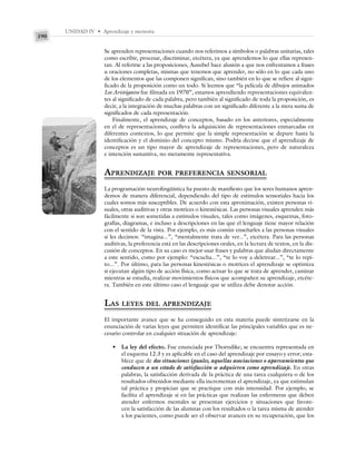 UNIDAD IV • Aprendizaje y memoria
190
Se aprenden representaciones cuando nos referimos a símbolos o palabras unitarias, tales
como escribir, procesar, discriminar, etcétera, ya que aprendemos lo que ellas represen-
tan. Al referirse a las proposiciones, Ausubel hace alusión a que nos enfrentamos a frases
u oraciones completas, mismas que tenemos que aprender, no sólo en lo que cada uno
de los elementos que las componen significan, sino también en lo que se refiere al signi-
ficado de la proposición como un todo. Si leemos que “la película de dibujos animados
Los Aristógatos fue filmada en 1970”, estamos aprendiendo representaciones equivalen-
tes al significado de cada palabra, pero también al significado de toda la proposición, es
decir, a la integración de muchas palabras con un significado diferente a la mera suma de
significados de cada representación.
Finalmente, el aprendizaje de conceptos, basado en los anteriores, especialmente
en el de representaciones, conlleva la adquisición de representaciones enmarcadas en
diferentes contextos, lo que permite que la simple representación se depure hasta la
identificación y el dominio del concepto mismo. Podría decirse que el aprendizaje de
conceptos es un tipo mayor de aprendizaje de representaciones, pero de naturaleza
e intención sustantiva, no meramente representativa.
APRENDIZAJE POR PREFERENCIA SENSORIAL
La programación neurolingüística ha puesto de manifiesto que los seres humanos apren-
demos de manera diferencial, dependiendo del tipo de estímulos sensoriales hacia los
cuales somos más susceptibles. De acuerdo con esta aproximación, existen personas vi-
suales, otras auditivas y otras motrices o kinestésicas. Las personas visuales aprenden más
fácilmente si son sometidas a estímulos visuales, tales como imágenes, esquemas, foto-
grafías, diagramas, e incluso a descripciones en las que el lenguaje tiene mayor relación
con el sentido de la vista. Por ejemplo, es más común enseñarles a las personas visuales
si les decimos: “imagina...”, “mentalmente trata de ver...”, etcétera. Para las personas
auditivas, la preferencia está en las descripciones orales, en la lectura de textos, en la dis-
cusión de conceptos. En su caso es mejor usar frases y palabras que aludan directamente
a este sentido, como por ejemplo: “escucha...”, “te lo voy a deletrear...”, “te lo repi-
to...”. Por último, para las personas kinestésicas o motrices el aprendizaje se optimiza
si ejecutan algún tipo de acción física, como actuar lo que se trata de aprender, caminar
mientras se estudia, realizar movimientos físicos que acompañen su aprendizaje, etcéte-
ra. También en este último caso el lenguaje que se utiliza debe denotar acción.
LAS LEYES DEL APRENDIZAJE
El importante avance que se ha conseguido en esta materia puede sintetizarse en la
enunciación de varias leyes que permiten identificar las principales variables que es ne-
cesario controlar en cualquier situación de aprendizaje:
• La ley del efecto. Fue enunciada por Thorndike; se encuentra representada en
el esquema 12.3 y es aplicable en el caso del aprendizaje por ensayo y error; esta-
blece que de dos situaciones iguales, aquellas asociaciones o apareamientos que
conducen a un estado de satisfacción se adquieren como aprendizaje. En otras
palabras, la satisfacción derivada de la práctica de una tarea cualquiera o de los
resultados obtenidos mediante ella incrementan el aprendizaje, ya que estimulan
tal práctica y propician que se practique con más intensidad. Por ejemplo, se
facilita el aprendizaje si en las prácticas que realizan las enfermeras que deben
atender enfermos mentales se presentan ejercicios y situaciones que favore-
cen la satisfacción de las alumnas con los resultados o la tarea misma de atender
a los pacientes, como puede ser el observar avances en su recuperación, que los
 