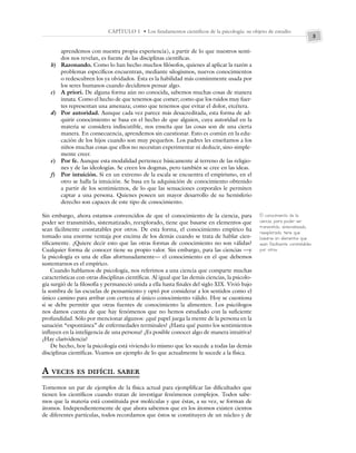3
CAPÍTULO 1 • Los fundamentos científicos de la psicología: su objeto de estudio
aprendemos con nuestra propia experiencia), a partir de lo que nuestros senti-
dos nos revelan, es fuente de las disciplinas científicas.
b) Razonando. Como lo han hecho muchos filósofos, quienes al aplicar la razón a
problemas específicos encuentran, mediante silogismos, nuevos conocimientos
o redescubren los ya olvidados. Ésta es la habilidad más comúnmente usada por
los seres humanos cuando decidimos pensar algo.
c) A priori. De alguna forma aún no conocida, sabemos muchas cosas de manera
innata. Como el hecho de que tenemos que comer; como que los ruidos muy fuer-
tes representan una amenaza; como que tenemos que evitar el dolor, etcétera.
d) Por autoridad. Aunque cada vez parece más desacreditada, esta forma de ad-
quirir conocimiento se basa en el hecho de que alguien, cuya autoridad en la
materia se considera indiscutible, nos enseña que las cosas son de una cierta
manera. En consecuencia, aprendemos sin cuestionar. Esto es común en la edu-
cación de los hijos cuando son muy pequeños. Los padres les enseñamos a los
niños muchas cosas que ellos no necesitan experimentar ni deducir, sino simple-
mente creer.
e) Por fe. Aunque esta modalidad pertenece básicamente al terreno de las religio-
nes y de las ideologías. Se creen los dogmas, pero también se cree en las ideas.
f) Por intuición. Si en un extremo de la escala se encuentra el empirismo, en el
otro se halla la intuición. Se basa en la adquisición de conocimiento obtenido
a partir de los sentimientos, de lo que las sensaciones corporales le permiten
captar a una persona. Quienes poseen un mayor desarrollo de su hemisferio
derecho son capaces de este tipo de conocimiento.
Sin embargo, ahora estamos convencidos de que el conocimiento de la ciencia, para
poder ser transmitido, sistematizado, reexplorado, tiene que basarse en elementos que
sean fácilmente constatables por otros. De esta forma, el conocimiento empírico ha
tomado una enorme ventaja por encima de los demás cuando se trata de hablar cien-
tíficamente. ¿Quiere decir esto que las otras formas de conocimiento no son válidas?
Cualquier forma de conocer tiene su propio valor. Sin embargo, para las ciencias —y
la psicología es una de ellas afortunadamente— el conocimiento en el que debemos
sustentarnos es el empírico.
Cuando hablamos de psicología, nos referimos a una ciencia que comparte muchas
características con otras disciplinas científicas. Al igual que las demás ciencias, la psicolo-
gía surgió de la filosofía y permaneció unida a ella hasta finales del siglo XIX. Vivió bajo
la sombra de las escuelas de pensamiento y optó por considerar a los sentidos como el
único camino para arribar con certeza al único conocimiento válido. Hoy se cuestiona
si se debe permitir que otras fuentes de conocimiento la alimenten. Los psicólogos
nos damos cuenta de que hay fenómenos que no hemos estudiado con la suficiente
profundidad. Sólo por mencionar algunos: ¿qué papel juega la mente de la persona en la
sanación “espontánea” de enfermedades terminales? ¿Hasta qué punto los sentimientos
influyen en la inteligencia de una persona? ¿Es posible conocer algo de manera intuitiva?
¿Hay clarividencia?
De hecho, hoy la psicología está viviendo lo mismo que les sucede a todas las demás
disciplinas científicas. Veamos un ejemplo de lo que actualmente le sucede a la física.
A VECES ES DIFÍCIL SABER
Tomemos un par de ejemplos de la física actual para ejemplificar las dificultades que
tienen los científicos cuando tratan de investigar fenómenos complejos. Todos sabe-
mos que la materia está constituida por moléculas y que éstas, a su vez, se forman de
átomos. Independientemente de que ahora sabemos que en los átomos existen cientos
de diferentes partículas, todos recordamos que éstos se constituyen de un núcleo y de
El conocimiento de la
ciencia, para poder ser
transmitido, sistematizado,
reexplorado, tiene que
basarse en elementos que
sean fácilmente constatables
por otros.
 