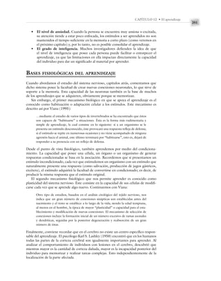 201
CAPÍTULO 12 • El aprendizaje
• El nivel de ansiedad. Cuando la persona se encuentra muy ansiosa o excitada,
su atención tiende a estar poco enfocada, los estímulos a ser aprendidos no son
mantenidos el tiempo suficiente en la memoria a corto plazo (como veremos en
el próximo capítulo) y, por lo tanto, no es posible consolidar el aprendizaje.
• El grado de inteligencia. Muchos investigadores defienden la idea de que
el nivel de inteligencia que posee cada persona puede facilitar o entorpecer el
aprendizaje, ya que las limitaciones en ella impactan directamente la capacidad
del individuo para dar un significado al material por aprender.
BASES FISIOLÓGICAS DEL APRENDIZAJE
Cuando abordamos el estudio del sistema nervioso, capítulos atrás, comentamos que
dicho sistema posee la facultad de crear nuevas conexiones neuronales, lo que sirve de
soporte a la memoria. Esta capacidad de las neuronas también es la base de muchos
de los aprendizajes que se adquieren, obviamente porque se memorizan.
Sin embargo, el primer mecanismo biológico en que se apoya el aprendizaje es el
conocido como habituación o adaptación celular a los estímulos. Este mecanismo es
descrito así por Viana (1995):
…mediante el estudio de varios tipos de invertebrados se ha encontrado que éstos
son capaces de “habituarse” a situaciones. Ésta es la forma más rudimentaria y
simple de aprendizaje, la cual consiste en lo siguiente: si a un organismo se le
presenta un estímulo desconocido, éste provocará una respuesta refleja de defensa;
si el estímulo se repite en numerosas ocasiones y no viene acompañado de ninguna
agresión hacia el animal, este último terminará por “habituarse”, esto es, dejará de
responder a su presencia con un reflejo de defensa.
Desde el punto de vista fisiológico, también aprendemos por medio del condiciona-
miento. La capacidad que posee una célula, un órgano o un organismo de generar
respuestas condicionadas se basa en la asociación. Recordemos que si presentamos un
estímulo incondicionado, cada vez que estimulemos un organismo con un estímulo que
naturalmente presente una respuesta (como salivación, producción de jugos gástricos,
etcétera), el estímulo adquirirá la facultad de convertirse en condicionado; es decir, de
producir la misma respuesta que el estímulo original.
El segundo mecanismo fisiológico que nos permite aprender es conocido como
plasticidad del sistema nervioso. Éste consiste en la capacidad de sus células de modifi-
carse cada vez que se aprende algo nuevo. Continuemos con Viana:
Otro tipo de estudios, basados en el análisis citológico del tejido nervioso, nos
indica que un gran número de conexiones sinápticas son establecidas antes del
nacimiento y el resto se establece a lo largo de la vida; siendo la edad temprana,
al menos en el hombre, la época de mayor “plasticidad” o capacidad para el esta-
blecimiento y modificación de nuevas conexiones. El mecanismo de selección de
conexiones incluye la formación inicial de un número excesivo de ramas axonales
y dendríticas, seguidas por la posterior degeneración y reabsorción de un gran
número de éstas.
Finalmente, conviene recordar que en el cerebro no existe un centro específico respon-
sable del aprendizaje. El psicólogo Karl S. Lashley (1950) encontró que en los humanos
todas las partes de la corteza cerebral son igualmente importantes para aprender. Al
analizar el comportamiento de individuos con lesiones en el cerebro, descubrió que
mientras mayor es la cantidad de corteza dañada, mayor es la incapacidad posterior del
individuo para memorizar y realizar tareas complejas. Esto independientemente de la
localización de la parte afectada.
 