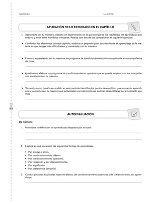 APLICACIÓN DE LO ESTUDIADO EN EL CAPÍTULO
1. Asesorado por tu maestro, elabora un experimento en el que compares los resultados del aprendizaje por
ensayo y error entre hombres y mujeres. Realiza con dos de tus compañeros el siguiente ejercicio:
• Con todos los elementos de este capítulo, elabora un pequeño plan para facilitarte el aprendizaje de la ma-
teria en que tengas más dificultades, y coméntalo con tu maestro.
• Elabora, supervisado por tu maestro, un programa de condicionamiento clásico aplicable a tus compañeros
de clase.
• Igualmente, elabora un programa de condicionamiento operante que se pueda emplear con tus compañe-
ros; asesórate con tu maestro.
• Tomando como base lo aprendido en este capítulo identifica los puntos de este libro que apoyan tu aprendi-
zaje y comenta con tu maestro qué actividades complementarias podrían desarrollarse para mejorarlo aún
más.
AUTOEVALUACIÓN
De memoria
1. Menciona la definición de aprendizaje adoptada por el autor.
2. Explica en qué consisten las siguientes formas de aprendizaje:
• Por ensayo y error.
• Por condicionamiento clásico.
• Por condicionamiento operante.
• Por recepción y por descubrimiento.
• Por significado.
• Por preferencia sensorial.
3. Con tus palabras explica las leyes del efecto, del condicionamiento operante y de la transferencia del apren-
dizaje.
NOMBRE: • GRUPO
 