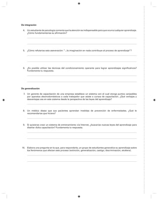 De integración
4. Un estudiante de psicología comenta que la atención es indispensable para que ocurra cualquier aprendizaje.
¿Cómo fundamentarías su afirmación?
5. ¿Cómo refutarías esta aseveración: “...la imaginación en nada contribuye al proceso de aprendizaje”?
6. ¿Es posible utilizar las técnicas del condicionamiento operante para lograr aprendizajes significativos?
Fundamenta tu respuesta.
De generalización
7. Un gerente de capacitación de una empresa establece un sistema con el cual otorga puntos canjeables
por aparatos electrodomésticos a cada trabajador que asiste a cursos de capacitación. ¿Qué ventajas y
desventajas ves en este sistema desde la perspectiva de las leyes del aprendizaje?
8. Un médico desea que sus pacientes aprendan medidas de prevención de enfermedades. ¿Qué le
recomendarías que hiciera?
9. Si quisieras crear un sistema de entrenamiento vía Internet, ¿buscarías nuevas leyes del aprendizaje para
diseñar dicha capacitación? Fundamenta tu respuesta.
10. Elabora una pregunta en la que, para responderla, un grupo de estudiantes generalice su aprendizaje sobre
los fenómenos que afectan este proceso (extinción, generalización, castigo, discriminación, etcétera).
 