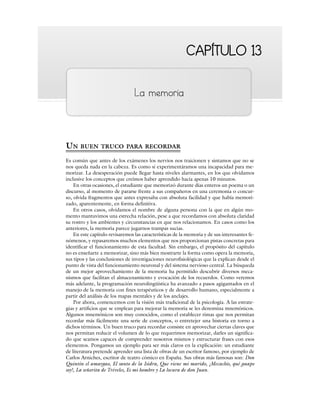 CAPÍTULO 13
CAPÍTULO 13
La memoria
UN BUEN TRUCO PARA RECORDAR
Es común que antes de los exámenes los nervios nos traicionen y sintamos que no se
nos queda nada en la cabeza. Es como si experimentáramos una incapacidad para me-
morizar. La desesperación puede llegar hasta niveles alarmantes, en los que olvidamos
inclusive los conceptos que creímos haber aprendido hacía apenas 10 minutos.
En otras ocasiones, el estudiante que memorizó durante días enteros un poema o un
discurso, al momento de pararse frente a sus compañeros en una ceremonia o concur-
so, olvida fragmentos que antes expresaba con absoluta facilidad y que había memori-
zado, aparentemente, en forma definitiva.
En otros casos, olvidamos el nombre de alguna persona con la que en algún mo-
mento mantuvimos una estrecha relación, pese a que recordamos con absoluta claridad
su rostro y los ambientes y circunstancias en que nos relacionamos. En casos como los
anteriores, la memoria parece jugarnos trampas sucias.
En este capítulo revisaremos las características de la memoria y de sus interesantes fe-
nómenos, y repasaremos muchos elementos que nos proporcionan pistas concretas para
identificar el funcionamiento de esta facultad. Sin embargo, el propósito del capítulo
no es enseñarte a memorizar, sino más bien mostrarte la forma como opera la memoria,
sus tipos y las conclusiones de investigaciones neurofisiológicas que la explican desde el
punto de vista del funcionamiento neuronal y del sistema nervioso central. La búsqueda
de un mejor aprovechamiento de la memoria ha permitido descubrir diversos meca-
nismos que facilitan el almacenamiento y evocación de los recuerdos. Como veremos
más adelante, la programación neurolingüística ha avanzado a pasos agigantados en el
manejo de la memoria con fines terapéuticos y de desarrollo humano, especialmente a
partir del análisis de los mapas mentales y de los anclajes.
Por ahora, comencemos con la visión más tradicional de la psicología. A las estrate-
gias y artificios que se emplean para mejorar la memoria se les denomina mnemónicos.
Algunos mnemónicos son muy conocidos, como el establecer rimas que nos permitan
recordar más fácilmente una serie de conceptos, o entretejer una historia en torno a
dichos términos. Un buen truco para recordar consiste en aprovechar ciertas claves que
nos permitan reducir el volumen de lo que requerimos memorizar, darles un significa-
do que seamos capaces de comprender nosotros mismos y estructurar frases con esos
elementos. Pongamos un ejemplo para ser más claros en la explicación: un estudiante
de literatura pretende aprender una lista de obras de un escritor famoso, por ejemplo de
Carlos Arniches, escritor de teatro cómico en España. Sus obras más famosas son: Don
Quintín el amargao, El santo de la Isidra, Que viene mi marido, ¡Mecachis, qué guapo
soy!, La señorita de Tréveles, Es mi hombre y La locura de don Juan.
 