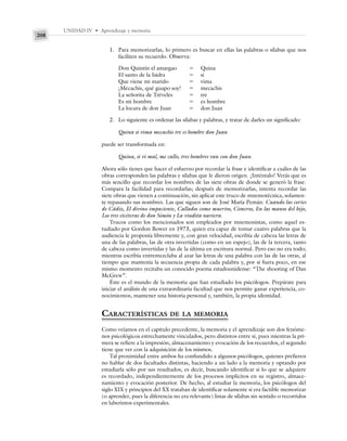 UNIDAD IV • Aprendizaje y memoria
208
1. Para memorizarlas, lo primero es buscar en ellas las palabras o sílabas que nos
faciliten su recuerdo. Observa:
Don Quintín el amargao ⫽ Quina
El santo de la Isidra ⫽ si
Que viene mi marido ⫽ vima
¡Mecachis, qué guapo soy! ⫽ mecachis
La señorita de Tréveles ⫽ tre
Es mi hombre ⫽ es hombre
La locura de don Juan ⫽ don Juan
2. Lo siguiente es ordenar las sílabas y palabras, y tratar de darles un significado:
Quina si vima mecachis tre es hombre don Juan
puede ser transformada en:
Quina, si vi mal, me callo, tres hombres van con don Juan.
Ahora sólo tienes que hacer el esfuerzo por recordar la frase e identificar a cuáles de las
obras corresponden las palabras y sílabas que le dieron origen. ¡Inténtalo! Verás que es
más sencillo que recordar los nombres de las siete obras de donde se generó la frase.
Compara la facilidad para recordarlas; después de memorizarlas, intenta recordar las
siete obras que vienen a continuación, sin aplicar este truco de mnemotécnica, solamen-
te repasando sus nombres. Las que siguen son de José María Pemán: Cuando las cortes
de Cádiz, El divino impaciente, Callados como muertos, Cisneros, En las manos del hijo,
Los tres etcéteras de don Simón y La viudita naviera.
Trucos como los mencionados son empleados por mnemonistas, como aquel es-
tudiado por Gordon Bower en 1973, quien era capaz de tomar cuatro palabras que la
audiencia le proponía libremente y, con gran velocidad, escribía de cabeza las letras de
una de las palabras, las de otra invertidas (como en un espejo), las de la tercera, tanto
de cabeza como invertidas y las de la última en escritura normal. Pero eso no era todo;
mientras escribía entremezclaba al azar las letras de una palabra con las de las otras, al
tiempo que mantenía la secuencia propia de cada palabra y, por si fuera poco, en ese
mismo momento recitaba un conocido poema estadounidense: “The shooting of Dan
McGrew”.
Éste es el mundo de la memoria que han estudiado los psicólogos. Prepárate para
iniciar el análisis de una extraordinaria facultad que nos permite ganar experiencia, co-
nocimientos, mantener una historia personal y, también, la propia identidad.
CARACTERÍSTICAS DE LA MEMORIA
Como veíamos en el capítulo precedente, la memoria y el aprendizaje son dos fenóme-
nos psicológicos estrechamente vinculados, pero distintos entre sí, pues mientras la pri-
mera se refiere a la impresión, almacenamiento y evocación de los recuerdos, el segundo
tiene que ver con la adquisición de los mismos.
Tal proximidad entre ambos ha confundido a algunos psicólogos, quienes prefieren
no hablar de dos facultades distintas, haciendo a un lado a la memoria y optando por
estudiarla sólo por sus resultados, es decir, buscando identificar si lo que se adquiere
es recordado, independientemente de los procesos implícitos en su registro, almace-
namiento y evocación posterior. De hecho, al estudiar la memoria, los psicólogos del
siglo XIX y principios del XX trataban de identificar solamente si era factible memorizar
(o aprender, pues la diferencia no era relevante) listas de sílabas sin sentido o recorridos
en laberintos experimentales.
 
