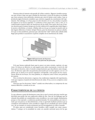 5
CAPÍTULO 1 • Los fundamentos científicos de la psicología: su objeto de estudio
Pasemos ahora al misterio más grande de la física cuántica. Algunos científicos pensa-
ron que al hacer viajar una gran cantidad de electrones a través de las placas era posible
que unos actuaran como partículas, mientras que otros lo harían como ondas, o que se
produciría algún fenómeno estadístico que estuviera sesgando las conclusiones del expe-
rimento. Sin embargo, si se hace pasar un solo electrón a la vez, éste produce un punto
de impacto en la tercera superficie. Y conforme se hace pasar otro y otro y otro, se va
conformando el patrón clásico de interferencia de las ondas. Esto quiere decir que el mis-
mo electrón pasa al mismo tiempo por los dos orificios de la segunda placa hasta llegar a
la tercera e interferirse a sí mismo. ¿Habías oído eso de que un cuerpo no puede estar en
dos lugares diferentes al mismo tiempo? Bueno, pues los electrones no parecen saberlo.
Y lo que es más asombroso, pareciera que cada electrón “sabe” desde antes adónde debe
llegar para producir exactamente el patrón completo de la interferencia de ondas.
Si lo que hemos explicado hasta aquí te parece un tanto extraño, espérate a lo que
viene. Si colocas un detector en cada agujero para saber exactamente a través de cuál
hoyo pasa el electrón, todo el extraño comportamiento que describimos antes desapa-
rece. El detector capta sólo una partícula atravesando por un solo agujero a la vez y el
patrón que se forma en la tercera superficie corresponde a dos puntos de luz exacta-
mente detrás de los hoyos. En otras palabras, se comporta como si fuera una partícula
de materia.
Pero si retiras los detectores y regresas a las condiciones originales del experimento,
verás que reaparece el patrón de interferencia de ondas. O sea, ya no se comporta como
partícula.
Pareciera que los electrones “saben” cuándo son observados y se comportan de una
manera diferente a cuando no lo son.
CARACTERÍSTICAS DE LA CIENCIA
Lo que sabemos a partir de fenómenos como éste es que la ciencia aún tiene mucho que
descubrir para poder dar una explicación sólida de esto. Aun así, los hallazgos que he
relatado han podido ser considerados como científicos y no como simple charlatanería,
porque se han sujetado a condiciones predeterminadas. En otras palabras, por más ex-
traño que nos parezca un descubrimiento, si éste es aportado mediante prácticas que se
consideran universalmente como científicas es digno de ser estudiado por otros científi-
cos y de ser tomado en cuenta seriamente por los investigadores en todo el mundo.
El saber, para ser considerado como científico, debe cumplir con varias caracte-
rísticas. Y aunque en la actualidad no existe un acuerdo universal acerca de las que
Figura 1.3 Experimento de Feynman.
Los electrones forman dos patrones de partículas.
 