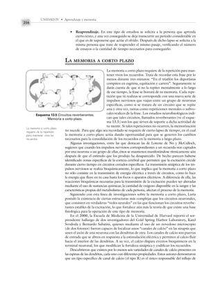 UNIDAD IV • Aprendizaje y memoria
216
• Reaprendizaje. En este tipo de estudios se solicita a la persona que aprenda
cierto texto, y una vez conseguido se deja transcurrir un periodo considerable en
el que es de suponerse que actúe el olvido. Después de dicho lapso se solicita a la
misma persona que trate de reaprender el mismo pasaje, verificando el número
de ensayos o la cantidad de tiempo necesarios para conseguirlo.
LA MEMORIA A CORTO PLAZO
La memoria a corto plazo requiere de la repetición para man-
tener vivos los recuerdos. Trata de recordar esta frase por lo
menos durante tres minutos: “En el triatlón los deportistas
compiten en esgrima, equitación y carrera”. Seguramente te
darás cuenta de que si no la repites mentalmente a lo largo
de ese tiempo, la frase se borrará de tu memoria. Cada repe-
tición que tú realizas se corresponde con una nueva serie de
impulsos nerviosos que viajan entre un grupo de neuronas
específicas, como si se tratara de un circuito que se repite
una y otra vez, tantas como repeticiones mentales o subvo-
cales realices de la frase. Los estudios neurofisiológicos indi-
can que tales circuitos, llamados reverberantes (ve el esque-
ma 13.5) son los que sirven de soporte a dicha actividad de
tu mente. Si tales repeticiones no ocurren, la memorización
no sucede. Para que algo sea recordado se requiere de cierto lapso de tiempo, en el cual
la memoria a corto plazo actúa dando oportunidad para que se generen los cambios
necesarios para la consolidación de los recuerdos en la memoria a largo plazo.
Algunas investigaciones, entre las que destacan las de Lorente de No y McCulloch,
sugieren que cuando los impulsos nerviosos correspondientes a un recuerdo son captados
por una neurona o un grupo de ellas, éstos se mantienen manifestándose rítmicamente aún
después de que el estímulo que los produjo ha desaparecido. De hecho parecen haberse
identificado zonas específicas de la corteza cerebral que permiten que la excitación circule
durante cierto tiempo en circuitos cerrados específicos. La transmisión sináptica de los im-
pulsos nerviosos se realiza bioquímicamente, lo que implica que la memoria a corto plazo
no sólo consiste en la transmisión de energía eléctrica a través de circuitos, como lo hace
la energía que fluye en tu casa hasta los focos o aparatos eléctricos. A diferencia de ella, las
reacciones bioquímicas necesarias para la transmisión de la excitación pueden ser alteradas
mediante el uso de sustancias químicas; la cantidad de oxígeno disponible en la sangre y las
características propias del metabolismo de cada persona, afectan el proceso de la memoria.
Siguiendo con esta línea de investigaciones sobre la memoria a corto plazo, Luria
postuló la existencia de ciertas estructuras más complejas que los circuitos neuronales,
que consisten en verdaderas “redes neurales” en las que funcionan los circuitos reverbe-
rantes estables de la excitación, lo que fortalece aún más la teoría de que existe una base
fisiológica para la operación de este tipo de memoria.
En el 2000, la Escuela de Medicina de la Universidad de Harvard reportó el sor-
prendente hallazgo de dos investigadores del Cold Spring Harbor Laboratory, Karel
Svododa y Bernardo Sabatini, quienes mediante el uso de un novedoso microscopio
(de dos fotones) fueron capaces de localizar unos “canales de calcio” en las sinapsis que
unen el axón de una neurona con las dendritas de otra. Los canales de calcio son puertas
de entrada que se abren en respuesta a la estimulación eléctrica y permiten al calcio fluir
hacia el interior de las dendritas. A su vez, el calcio dispara eventos bioquímicos en la
terminal neuronal, los que modifican la fortaleza sináptica y codifican los recuerdos.
Descubrieron que existen por lo menos seis variedades de canales de calcio presentes en
las espinas de las dendritas, cada uno con diferentes propiedades. Estos autores demostraron
que un tipo específico de canal de calcio (el tipo R) es el único responsable del influjo de
Esquema 13.5 Circuitos reverberantes.
Memoria a corto plazo.
La memoria a corto plazo
requiere de la repetición
para mantener vivos los
recuerdos.
 