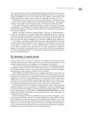 217
CAPÍTULO 13 • La memoria
calcio que observaron y que actúa como los programas de las computadoras, en que un sim-
ple comando puede generar una respuesta positiva, identificada con el uno, o una respuesta
negativa, identificada con el cero. Así, se podría decir que cuando un potencial de acción
causa la apertura de un canal de calcio es un uno, y cuando falla en hacerlo es un cero.
Es este fluir del calcio de neurona en neurona lo que permite que sus dendritas se abran
y circule a través de ellas la información que estamos deseando almacenar y que durante la
memoria a corto plazo se recicle incesantemente a través de los circuitos neuronales.
Como podrás deducir de los párrafos precedentes, cuando una persona se encuentra
muy fatigada o su metabolismo es alterado de alguna manera, el funcionamiento de la
memoria sufre algunos cambios que pueden incidir en una incapacidad para almacenar
los contenidos deseados.
Algunas sustancias estimulantes pueden facilitar el proceso de almacenamiento y
otras, como los depresivos, lo pueden inhibir. Pero independientemente de ellas, hay
condiciones fisiológicas que facilitan la adquisición de recuerdos. El ejercicio dosificado
de manera adecuada, que es capaz de provocar una mejor oxigenación del cuerpo y de
provocar una mejor irrigación sanguínea, es un elemento facilitador para la adquisición.
Las comidas excesivamente pesadas demandan que la sangre disponible se oriente de
preferencia hacia el tracto digestivo, lo que también actuará en perjuicio de la memoria
a corto plazo. El alcohol tiene un efecto inhibitorio sobre el sistema nervioso, por
lo cual afecta de igual forma la memorización. El tabaco disminuye la cantidad de
oxígeno en la sangre, lo que también tiene un efecto nocivo sobre el almacenamiento.
Si en tus estudios deseas facilitar a tu organismo la adquisición de nuevos contenidos,
trata de evitar dichos factores.
LA MEMORIA A LARGO PLAZO
Como es claro en este momento, la memoria a corto plazo no nos garantiza que los
recuerdos permanezcan en nuestra mente, sino que es necesaria la participación de la
memoria a largo plazo para que consigamos la consolidación de los mismos.
Los circuitos reverberantes de la memoria a corto plazo y la transmisión rítmica de
los impulsos nerviosos a través de ellos y de las redes neurales, con su operación, permi-
ten el tiempo suficiente para que en el interior de cada neurona se generen los cambios
necesarios para el almacenamiento definitivo de los recuerdos.
Desde 1959 fue posible identificar algunos cambios producidos en los núcleos y en
las mitocondrias de las células nerviosas como resultado de las estimulaciones nerviosas.
Los impulsos nerviosos provocan los cambios bioquímicos que permiten la transmisión
sináptica, pero también ciertas modificaciones en la estructura del ácido ribonucleico
(ARN). En ese año, el sueco Holger comprobó que todo estímulo de las células nervio-
sas conlleva una elevación en el contenido de ácido ribonucleico aunque, en contrapar-
te, la ausencia prolongada del primero provoca una disminución en el segundo.
Investigaciones posteriores coinciden en señalar que tales cambios estructurales del
ARN son específicos, por lo que pueden ser considerados como la base bioquímica de
la memoria. Incluso se ha llegado a calcular el número de posibles cambios en el ARN,
los que podrían llegar a ser del orden de 1,000,000,000,000,000,000,000 (o sea, mil
trillones de combinaciones posibles), lo que garantizaría una enorme capacidad de al-
macenamiento de recuerdos.
Otras investigaciones señalan la posibilidad de que la memoria a largo plazo cuente
con un sustrato anatómico además de este soporte bioquímico. Se ha podido observar
que las neuronas son capaces de generar nuevas dendritas que permiten a su vez esta-
blecer nuevas conexiones entre neuronas previamente inconexas. Esta facultad de las
células nerviosas ha hecho suponer que las neoconexiones dendríticas permiten relacio-
nar los contenidos antes almacenados en la memoria con los recientemente adquiridos,
facilitando de esta manera la operación de la memoria discursiva.
 