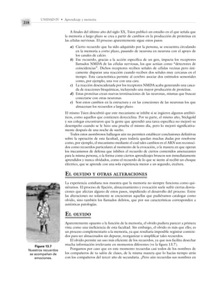 UNIDAD IV • Aprendizaje y memoria
218
A finales del último año del siglo XX, Tsien publicó un estudio en el que señala que
la memoria a largo plazo se crea a partir de cambios en la producción de proteínas en
las células nerviosas. El proceso aparentemente sigue estos pasos:
a) Cierto recuerdo que ha sido adquirido por la persona, se encuentra circulando
en la memoria a corto plazo, pasando de neurona en neurona con el apoyo de
los canales de calcio.
b) Ese recuerdo, gracias a la acción específica de un gen, impacta los receptores
llamados NMDA de las células nerviosas, los que actúan como “detectores de
coincidencias”. Dichos receptores reciben señales de células vecinas pero úni-
camente disparan una reacción cuando reciben dos señales muy cercanas en el
tiempo. Esta característica permite al cerebro asociar dos estímulos sensoriales
como, por ejemplo, una voz con una cara.
c) La reacción desencadenada por los receptores NMDA acaba generando una casca-
da de reacciones bioquímicas, incluyendo una mayor producción de proteínas.
d) Estas proteínas crean nuevas terminaciones de las neuronas, mismas que buscan
conectarse con otras neuronas.
e) Son estos cambios en la estructura y en las conexiones de las neuronas los que
almacenan los recuerdos a largo plazo.
El mismo Tsien descubrió que este mecanismo se inhibe si se ingieren algunos antibió-
ticos, como aquellos que contienen doxyciclina. Por su parte, el mismo año, Stickgold
y sus colegas encontraron que la gente que aprendió una tarea específica no mejoró su
desempeño cuando se le hizo una prueba el mismo día, pero lo mejoró significativa-
mente después de una noche de sueño.
Todos estos asombrosos hallazgos aún no permiten establecer conclusiones definitivas
sobre la operación de esta facultad, pues todavía quedan muchas dudas por resolverse
como, por ejemplo, el mecanismo mediante el cual tales cambios en el ARN son reconoci-
dos como recuerdos particulares al momento de la evocación, o la manera en que operan
los mecanismos de defensa que inhiben el recuerdo de ciertos contenidos amenazantes
para la misma persona, o la forma como ciertos aprendizajes bruscos son inmediatamente
aprendidos y nunca olvidados, como el recuerdo de lo que se siente al recibir un choque
eléctrico, que se aprende con una sola experiencia menor a un segundo, etcétera.
EL OLVIDO Y OTRAS ALTERACIONES
La experiencia cotidiana nos muestra que la memoria no siempre funciona como qui-
siéramos. El proceso de fijación, almacenamiento y evocación suele sufrir ciertas desvia-
ciones que afectan alguno de estos pasos, impidiendo el desarrollo del proceso. Entre
las alteraciones no solamente se encuentran aquellas que pudiéramos catalogar como
olvido, sino también los llamados delirios, que por sus características corresponden a
auténticas patologías.
EL OLVIDO
Aparentemente opuesto a la función de la memoria, el olvido pudiera parecer a primera
vista como una ineficiencia de esta facultad. Sin embargo, el olvido es más que ello; es
un proceso complementario a la memoria, ya que resultaría imposible registrar conteni-
dos para ser almacenados sin depurar, reorganizar o simplificar tales recuerdos.
El olvido permite un uso más eficiente de los recuerdos, ya que nos facilita desechar
mucha información irrelevante en momentos diferentes (ve la figura 13.7).
Pongamos por caso que en este momento recuerdas casi todos de los nombres de
los compañeros de tu salón de clases, de la misma manera que lo hacías tiempo atrás
con los compañeros del tercer año de secundaria. ¿Pero aún recuerdas sus nombres en
Figura 13.7
Nuestros recuerdos
se acompañan de
emociones.
 