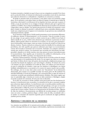 219
CAPÍTULO 13 • La memoria
la misma extensión y claridad con que lo haces con tus compañeros actuales? Si no fuera
por la acción del olvido, el volumen de información acumulada a través de los años haría
que todos los elementos se confundieran e impidieran al consciente su manejo.
El olvido se presenta tanto en la memoria a corto plazo como en la memoria a largo
plazo. En la memoria a corto plazo basta con dejar de repasar el material que se habrá de
memorizar, abreviando la reverberancia de los impulsos nerviosos, para que se genere el
olvido, ya que de esta forma no se consigue el tiempo suficiente para que se generen los
cambios en el RNA. Al no existir la posibilidad de almacenar los recuerdos en la memoria
a largo plazo, éstos se olvidan. Una opción para provocar el olvido en la memoria a corto
plazo consiste en distraer la atención y enfocarla hacia otros contenidos distintos, gene-
rando una competencia por el espacio en el consciente, lo que provoca una exclusión del
material previamente captado.
En la memoria a largo plazo el olvido puede presentarse en tres momentos diferentes:
al codificarse, durante el almacenamiento y en la evocación. Trata de recordar el rostro
de una amiga a la que quieras mucho; te darás cuenta de que es difícil evocar hasta el
último detalle de su cara, y habrá varios elementos que solamente se presentan un tanto
difusos. Quizá puedas enfocar tu atención en su sonrisa y en sus ojos, pero permanece-
rán en la penumbra varios rasgos, como sus orejas o la textura de su piel o el color de sus
dientes, etcétera. Nuestra memoria no almacena todos los detalles de los estímulos que
percibimos, sino sólo aquellos que parecen suficientes para lograr un reconocimiento
exitoso del recuerdo al momento de la evocación. Inténtalo con cualquier estímulo y
notarás que sucede lo mismo. Los elementos que recuerdas son únicamente los indis-
pensables, dejando en el olvido muchos otros que parecen de poca trascendencia para
el reconocimiento. Esto significa que al momento de codificar la información, en las
modificaciones del ARN se produce una depuración de la misma.
Durante el almacenamiento, el tiempo y el desuso de los recuerdos actúan de manera
casi determinante en la manifestación del olvido. Es casi seguro que ahora no recuerdes
qué hiciste el último día de clases del quinto año de primaria, simplemente porque esos
recuerdos han dejado de emplearse y por tanto llegan a olvidarse. El número de cuenta
o de alumno con que te identificas en tu salón de clases, si lo utilizas con cierta frecuen-
cia para la realización de trámites o para que los maestros te identifiquen con mayor
facilidad, indudablemente se encontrará en tu mente de manera mucho más accesible.
Sin embargo, aún no es muy claro cómo ocurre este “decaimiento” de la información
almacenada, pues aunque no es posible recordar una buena parte de ella mediante los
métodos habituales, la acción de la hipnosis y de la asociación libre es capaz de traernos al
consciente recuerdos que pensábamos definitivamente olvidados. Hay quien sugiere que
una vez aprendido algo y mientras no ocurra un daño anatómico o fisiológico, ningún
recuerdo se pierde de la memoria. El tema aún está en discusión.
En la fase de evocación el olvido también actúa provocado por dos fenómenos di-
ferentes: la interferencia entre recuerdos y la extensión de los que es necesario emplear
para solucionar algún problema. La interferencia entre recuerdos pudiera también con-
siderarse como un caso de transferencia negativa del aprendizaje, en la que un recuerdo
antes almacenado es difícil de evocar con precisión debido a la acción de un nuevo re-
cuerdo que lo torna confuso. Piensa en tu memorización de fórmulas de física. Algunas
de ellas son similares y frecuentemente son difíciles de recordar porque se confunden
unas con otras e, incluso, podemos llegar a olvidar varias de ellas, recordando sólo a
su similar. La extensión del material requerido para la resolución de algún problema
también provoca olvido.
AMNESIA Y DELIRIOS DE LA MEMORIA
Las amnesias son pérdidas de la memoria provocadas por golpes o traumatismos en el
cerebro, descargas eléctricas en este órgano, enfermedades, experiencias emocionales muy
 