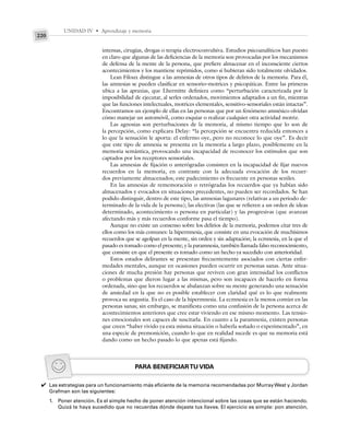 UNIDAD IV • Aprendizaje y memoria
220
intensas, cirugías, drogas o terapia electroconvulsiva. Estudios psicoanalíticos han puesto
en claro que algunas de las deficiencias de la memoria son provocadas por los mecanismos
de defensa de la mente de la persona, que prefiere almacenar en el inconsciente ciertos
acontecimientos y los mantiene reprimidos, como si hubieran sido totalmente olvidados.
Lean Filoux distingue a las amnesias de otros tipos de delirios de la memoria. Para él,
las amnesias se pueden clasificar en sensorio–motrices y psicopáticas. Entre las primeras
ubica a las apraxias, que Lhermitte definiera como “perturbación caracterizada por la
imposibilidad de ejecutar, al serles ordenados, movimientos adaptados a un fin, mientras
que las funciones intelectuales, motrices elementales, sensitivo-sensoriales están intactas”.
Encontramos un ejemplo de ellas en las personas que por un fenómeno amnésico olvidan
cómo manejar un automóvil, como esquiar o realizar cualquier otra actividad motriz.
Las agnosias son perturbaciones de la memoria, al mismo tiempo que lo son de
la percepción, como explicara Delay: “la percepción se encuentra reducida entonces a
lo que la sensación le aporta: el enfermo oye, pero no reconoce lo que oye”. Es decir
que este tipo de amnesia se presenta en la memoria a largo plazo, posiblemente en la
memoria semántica, provocando una incapacidad de reconocer los estímulos que son
captados por los receptores sensoriales.
Las amnesias de fijación o anterógradas consisten en la incapacidad de fijar nuevos
recuerdos en la memoria, en contraste con la adecuada evocación de los recuer-
dos previamente almacenados; este padecimiento es frecuente en personas seniles.
En las amnesias de rememoración o retrógradas los recuerdos que ya habían sido
almacenados y evocados en situaciones precedentes, no pueden ser recordados. Se han
podido distinguir, dentro de este tipo, las amnesias lagunares (relativas a un periodo de-
terminado de la vida de la persona); las electivas (las que se refieren a un orden de ideas
determinado, acontecimiento o persona en particular) y las progresivas (que avanzan
afectando más y más recuerdos conforme pasa el tiempo).
Aunque no existe un consenso sobre los delirios de la memoria, podemos citar tres de
ellos como los más comunes: la hipermnesia, que consiste en una evocación de muchísimos
recuerdos que se agolpan en la mente, sin orden y sin adaptación; la ecmnesia, en la que el
pasado es tomado como el presente; y la paramnesia, también llamada falso reconocimiento,
que consiste en que el presente es tomado como un hecho ya sucedido con anterioridad.
Estos estados delirantes se presentan frecuentemente asociados con ciertas enfer-
medades mentales, aunque en ocasiones pueden ocurrir en personas sanas. Ante situa-
ciones de mucha presión hay personas que reviven con gran intensidad los conflictos
o problemas que dieron lugar a las mismas, pero son incapaces de hacerlo en forma
ordenada, sino que los recuerdos se abalanzan sobre su mente generando una sensación
de ansiedad en la que no es posible establecer con claridad qué es lo que realmente
provoca su angustia. Es el caso de la hipermnesia. La ecmnesia es la menos común en las
personas sanas; sin embargo, se manifiesta como una confusión de la persona acerca de
acontecimientos anteriores que cree estar viviendo en ese mismo momento. Las tensio-
nes emocionales son capaces de suscitarla. En cuanto a la paramnesia, existen personas
que creen “haber vivido ya esta misma situación o haberla soñado o experimentado”, en
una especie de premonición, cuando lo que en realidad sucede es que su memoria está
dando como un hecho pasado lo que apenas está fijando.
PARA BENEFICIARTU VIDA
Las estrategias para un funcionamiento más eficiente de la memoria recomendadas por MurrayWest y Jordan
Grafman son las siguientes:
1. Poner atención. Es el simple hecho de poner atención intencional sobre las cosas que se están haciendo.
Quizá te haya sucedido que no recuerdas dónde dejaste tus llaves. El ejercicio es simple: pon atención,
✔
 