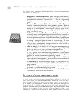 UNIDAD I • Fundamentos científicos y campos de aplicación de la psicología actual
6
debe poseer la ciencia moderna, en términos generales se considera como ciencia todo
conocimiento que cumple con:
1. Ser descriptivo, explicativo y predictivo. Nos ha de permitir conocer los deta-
lles del fenómeno que se estudia, así como darle una explicación de tipo causal
o funcional (principalmente de este último tipo); y a partir de la comprensión
de las leyes en su entorno, predecir la manera como se puede producir en el
futuro.
2. Posee racionalidad. La ciencia utiliza la razón como arma esencial para llegar a sus
resultados. Este saber debe obtenerse de manera metódica y sistemática. Se basa en
teorías previamente aceptadas y sigue una metodología ya probada y comúnmente
aceptada por los investigadores de la materia, quienes realizan un análisis discipli-
nado de la experiencia. Posee una estructura lógica, de ahí la relación entre la
teoría, el método y la técnica.
3. Sus hallazgos son contrastables. Debe ser reproducible por otros investigado-
res, quienes a partir de realizar los mismos procedimientos deben ser capaces de
encontrar los mismos resultados. Esos hallazgos tienen que ser claros y precisos.
Se puede comprobar partiendo de las premisas o conclusiones y para realizarla
se recurre a la comparación, la observación y la experimentación. Trabaja a base
de hipótesis. Considerando que la hipótesis es un intento de explicación o una
respuesta “provisional” a un fenómeno, su función consiste en delimitar el pro-
blema que se va a investigar según algunos elementos tales como el tiempo, el
lugar, las características de los sujetos, etcétera.
4. Ha de ser objetivo. Lo que significa que ha de poder ser constatable a través de
aparatos de medición o a partir de lo que los sentidos atestigüen. Objetividad
significa que se describe tal cual es y no como desearíamos que fuera.
5. Es parte de un sistema abierto. Su veracidad es absoluta y relativa; parte de
las leyes e investiga nuevos descubrimientos; afirma y niega. El conocimiento
siempre ha de considerarse como provisional. Porque el conocimiento probado
hoy puede ser refutado mañana por un conocimiento superior.
6. Debe usar un lenguaje abstracto especializado. Que elimine la ambigüedad,
que dé precisión a los comunicados y permita un intercambio económico de
información entre los especialistas en el tema.
7. Es generalizable. Ya que extiende a todos los casos los resultados de las ob-
servaciones realizadas sobre casos singulares. El desarrollo de las ciencias está
sujeto a las leyes.
8. Es abstracto. Es un proceso que permite descubrir un fenómeno o cosa rete-
niendo sus características esenciales o fundamentales.
9. Se mantiene éticamente neutro. El científico debe considerar los hechos no
como los define su concepción, sino tal como son.
LA CIENCIA BÁSICA Y LA CIENCIA APLICADA
La ciencia puede a su vez diferenciarse en ciencia básica y aplicada. Se entiende por
ciencia básica aquella cuyo propósito fundamental es el avance de la ciencia, es decir,
que se preocupa por incrementar el conocimiento que se posee en un campo específi-
co, sin importar si ese conocimiento permitirá de manera inmediata su aplicación para
el mejoramiento de la calidad de vida de las personas. Un ejemplo de ciencia básica lo
constituye el ejemplo mencionado anteriormente acerca del comportamiento de los
electrones que son capaces de viajar como una onda, pero llegar a su objetivo como
una partícula. A partir de ese conocimiento no se han podido encontrar aplicaciones
 