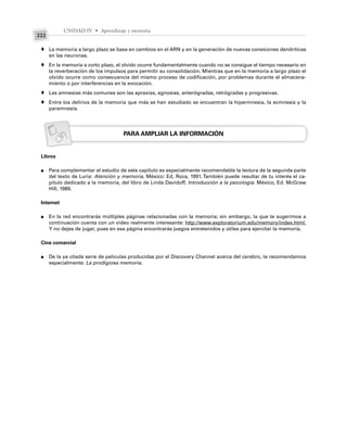 UNIDAD IV • Aprendizaje y memoria
222
La memoria a largo plazo se basa en cambios en el ARN y en la generación de nuevas conexiones dendríticas
en las neuronas.
En la memoria a corto plazo, el olvido ocurre fundamentalmente cuando no se consigue el tiempo necesario en
la reverberación de los impulsos para permitir su consolidación. Mientras que en la memoria a largo plazo el
olvido ocurre como consecuencia del mismo proceso de codificación, por problemas durante el almacena-
miento o por interferencias en la evocación.
Las amnesias más comunes son las apraxias, agnosias, anterógradas, retrógradas y progresivas.
Entre los delirios de la memoria que más se han estudiado se encuentran la hipermnesia, la ecmnesia y la
paramnesia.
PARA AMPLIAR LA INFORMACIÓN
Libros
Para complementar el estudio de este capítulo es especialmente recomendable la lectura de la segunda parte
del texto de Luria: Atención y memoria, México: Ed, Roca, 1991. También puede resultar de tu interés el ca-
pítulo dedicado a la memoria, del libro de Linda Davidoff, Introducción a la psicología. México, Ed. McGraw
Hill, 1989.
Internet
En la red encontrarás múltiples páginas relacionadas con la memoria; sin embargo, la que te sugerimos a
continuación cuenta con un video realmente interesante: http://www.exploratorium.edu/memory/index.html.
Y no dejes de jugar, pues en esa página encontrarás juegos entretenidos y útiles para ejercitar la memoria.
Cine comercial
De la ya citada serie de películas producidas por el Discovery Channel acerca del cerebro, te recomendamos
especialmente: La prodigiosa memoria.
♦
♦
♦
♦
●
●
●
 